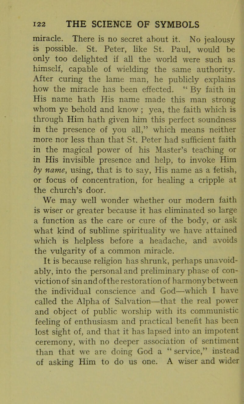 miracle. There is no secret about it. No jealousy is possible. St. Peter, like St. Paul, would be only too delighted if all the world were such as himself, capable of wielding the same authority. After curing the lame man, he publicly explains how the miracle has been effected. “ By faith in His name hath His name made this man strong whom ye behold and know ; yea, the faith which is through Him hath given him this perfect soundness in the presence of you all,” which means neither more nor less than that St. Peter had sufficient faith in the magical power of his Master’s teaching or in His invisible presence and help, to invoke Him by name, using, that is to say, His name as a fetish, or focus of concentration, for healing a cripple at the church’s door. We may well wonder whether our modern faith is wiser or greater because it has eliminated so large a function as the care or cure of the body, or ask what kind of sublime spirituality we have attained which is helpless before a headache, and avoids the vulgarity of a common miracle. It is because religion has shrunk, perhaps unavoid- ably, into the personal and preliminary phase of con- victionof sin and ofthe restoration of harmony between the individual conscience and God—which I have called the Alpha of Salvation—that the real power and object of public worship with its communistic feeling of enthusiasm and practical benefit has been lost sight of, and that it has lapsed into an impotent ceremony, with no deeper association of sentiment than that we are doing God a “ service,” instead of asking Him to do us one. A wiser and wider