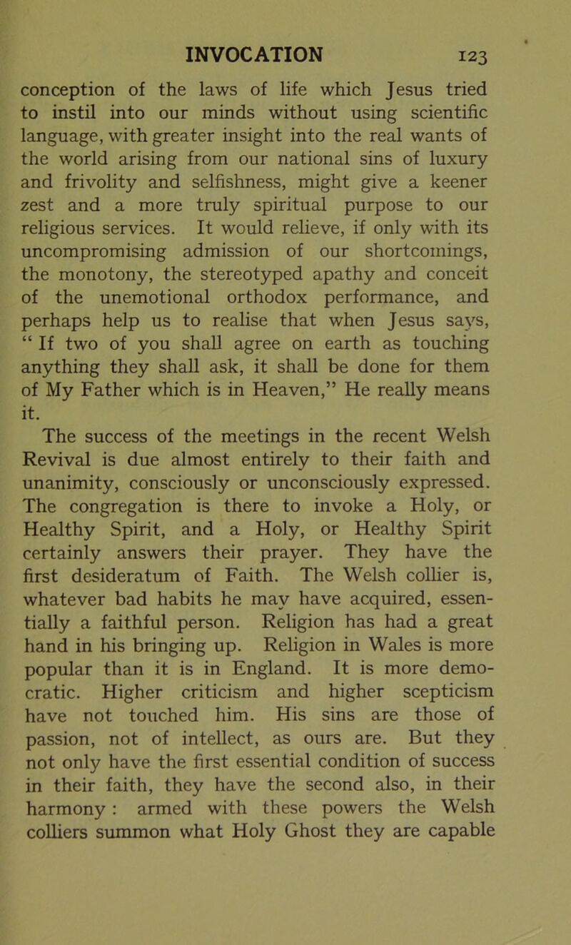 conception of the laws of life which Jesus tried to instil into our minds without using scientific language, with greater insight into the real wants of the world arising from our national sins of luxury and frivolity and selfishness, might give a keener zest and a more truly spiritual purpose to our religious services. It would relieve, if only with its uncompromising admission of our shortcomings, the monotony, the stereotyped apathy and conceit of the unemotional orthodox performance, and perhaps help us to realise that when Jesus says, “ If two of you shall agree on earth as touching anything they shall ask, it shall be done for them of My Father which is in Heaven,” He really means it. The success of the meetings in the recent Welsh Revival is due almost entirely to their faith and unanimity, consciously or unconsciously expressed. The congregation is there to invoke a Holy, or Healthy Spirit, and a Holy, or Healthy Spirit certainly answers their prayer. They have the first desideratum of Faith. The Welsh collier is, whatever bad habits he may have acquired, essen- tially a faithful person. Religion has had a great hand in his bringing up. Religion in Wales is more popular than it is in England. It is more demo- cratic. Higher criticism and higher scepticism have not touched him. His sins are those of passion, not of intellect, as ours are. But they not only have the first essential condition of success in their faith, they have the second also, in their harmony: armed with these powers the Welsh colliers summon what Holy Ghost they are capable