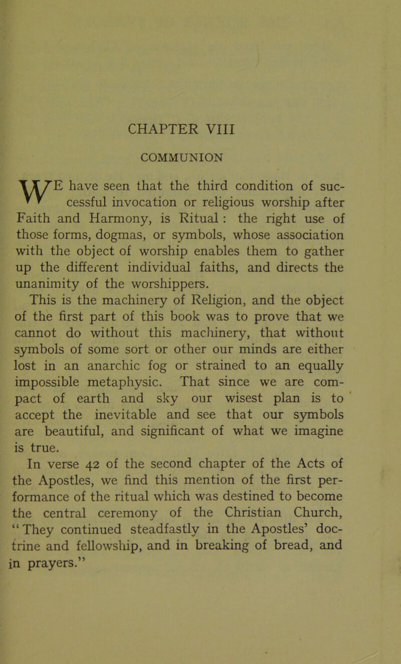 CHAPTER VIII COMMUNION WE have seen that the third condition of suc- cessful invocation or religious worship after Faith and Harmony, is Ritual: the right use of those forms, dogmas, or symbols, whose association with the object of worship enables them to gather up the different individual faiths, and directs the unanimity of the worshippers. This is the machinery of Religion, and the object of the first part of this book was to prove that we cannot do without this machinery, that without symbols of some sort or other our minds are either lost in an anarchic fog or strained to an equally impossible metaphysic. That since we are com- pact of earth and sky our wisest plan is to accept the inevitable and see that our symbols are beautiful, and significant of what we imagine is true. In verse 42 of the second chapter of the Acts of the Apostles, we find this mention of the first per- formance of the ritual which was destined to become the central ceremony of the Christian Church, “ They continued steadfastly in the Apostles’ doc- trine and fellowship, and in breaking of bread, and in prayers.”