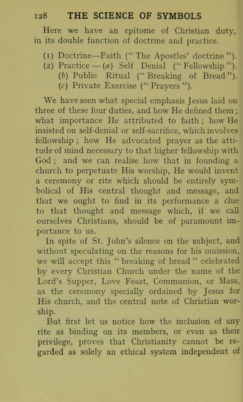 Here we have an epitome of Christian duty, in its double function of doctrine and practice. (1) Doctrine—Faith (“ The Apostles’ doctrine ”). (2) Practice — (a) Self Denial (“Fellowship”). (b) Public Ritual (“Breaking of Bread”). (c) Private Exercise (“ Prayers ”). We have seen what special emphasis Jesus laid on three of these four duties, and how He defined them ; what importance He attributed to faith ; how He insisted on self-denial or self-sacrifice, which involves fellowship ; how He advocated prayer as the atti- tude of mind necessary to that higher fellowship with God ; and we can realise how that in founding a church to perpetuate His worship, He would invent a ceremony or rite which should be entirely sym- bolical of His central thought and message, and that we ought to find in its performance a clue to that thought and message which, if we call ourselves Christians, should be of paramount im- portance to us. In spite of St. John’s silence on the subject, and without speculating on the reasons for his omission, we will accept this “ breaking of bread ” celebrated by every Christian Church under the name of the Lord’s Supper, Love Feast, Communion, or Mass, as the ceremony specially ordained by Jesus for His church, and the central note of Christian wor- ship. But first let us notice how the inclusion of any rite as binding on its members, or even as their privilege, proves that Christianity cannot be re- garded as solely an ethical system independent of