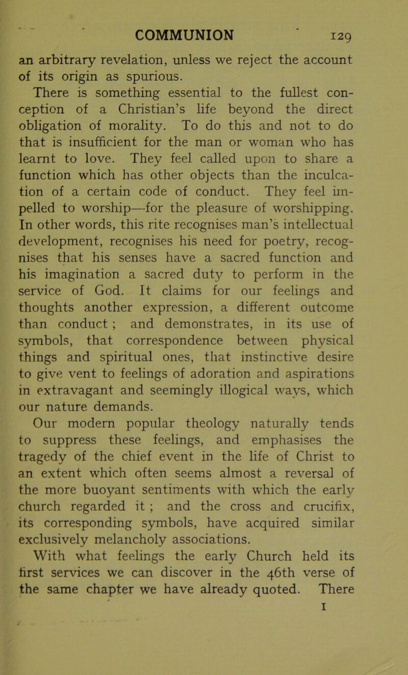 an arbitrary revelation, unless we reject the account of its origin as spurious. There is something essential to the fullest con- ception of a Christian’s life beyond the direct obligation of morality. To do this and not to do that is insufficient for the man or woman who has learnt to love. They feel called upon to share a function which has other objects than the inculca- tion of a certain code of conduct. They feel im- pelled to worship—for the pleasure of worshipping. In other words, this rite recognises man’s intellectual development, recognises his need for poetry, recog- nises that his senses have a sacred function and his imagination a sacred duty to perform in the service of God. It claims for our feelings and thoughts another expression, a different outcome than conduct ; and demonstrates, in its use of symbols, that correspondence between physical things and spiritual ones, that instinctive desire to give vent to feelings of adoration and aspirations in extravagant and seemingly illogical ways, which our nature demands. Our modern popular theology naturally tends to suppress these feelings, and emphasises the tragedy of the chief event in the life of Christ to an extent which often seems almost a reversal of the more buoyant sentiments with which the early church regarded it ; and the cross and crucifix, its corresponding symbols, have acquired similar exclusively melancholy associations. With what feelings the early Church held its first services we can discover in the 46th verse of the same chapter we have already quoted. There 1
