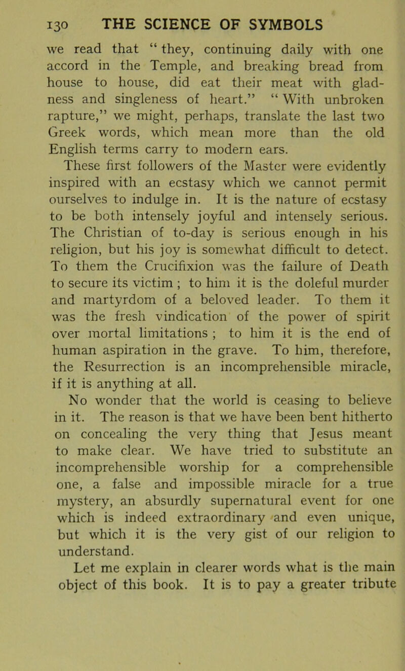 we read that “ they, continuing daily with one accord in the Temple, and breaking bread from house to house, did eat their meat with glad- ness and singleness of heart.” “ With unbroken rapture,” we might, perhaps, translate the last two Greek words, which mean more than the old English terms carry to modern ears. These first followers of the Master were evidently inspired with an ecstasy which we cannot permit ourselves to indulge in. It is the nature of ecstasy to be both intensely joyful and intensely serious. The Christian of to-day is serious enough in his religion, but his joy is somewhat difficult to detect. To them the Crucifixion was the failure of Death to secure its victim ; to him it is the doleful murder and martyrdom of a beloved leader. To them it was the fresh vindication of the power of spirit over mortal limitations ; to him it is the end of human aspiration in the grave. To him, therefore, the Resurrection is an incomprehensible miracle, if it is anything at all. No wonder that the world is ceasing to believe in it. The reason is that we have been bent hitherto on concealing the very thing that Jesus meant to make clear. We have tried to substitute an incomprehensible worship for a comprehensible one, a false and impossible miracle for a true mystery, an absurdly supernatural event for one which is indeed extraordinary and even unique, but which it is the very gist of our religion to understand. Let me explain in clearer words what is the main object of this book. It is to pay a greater tribute