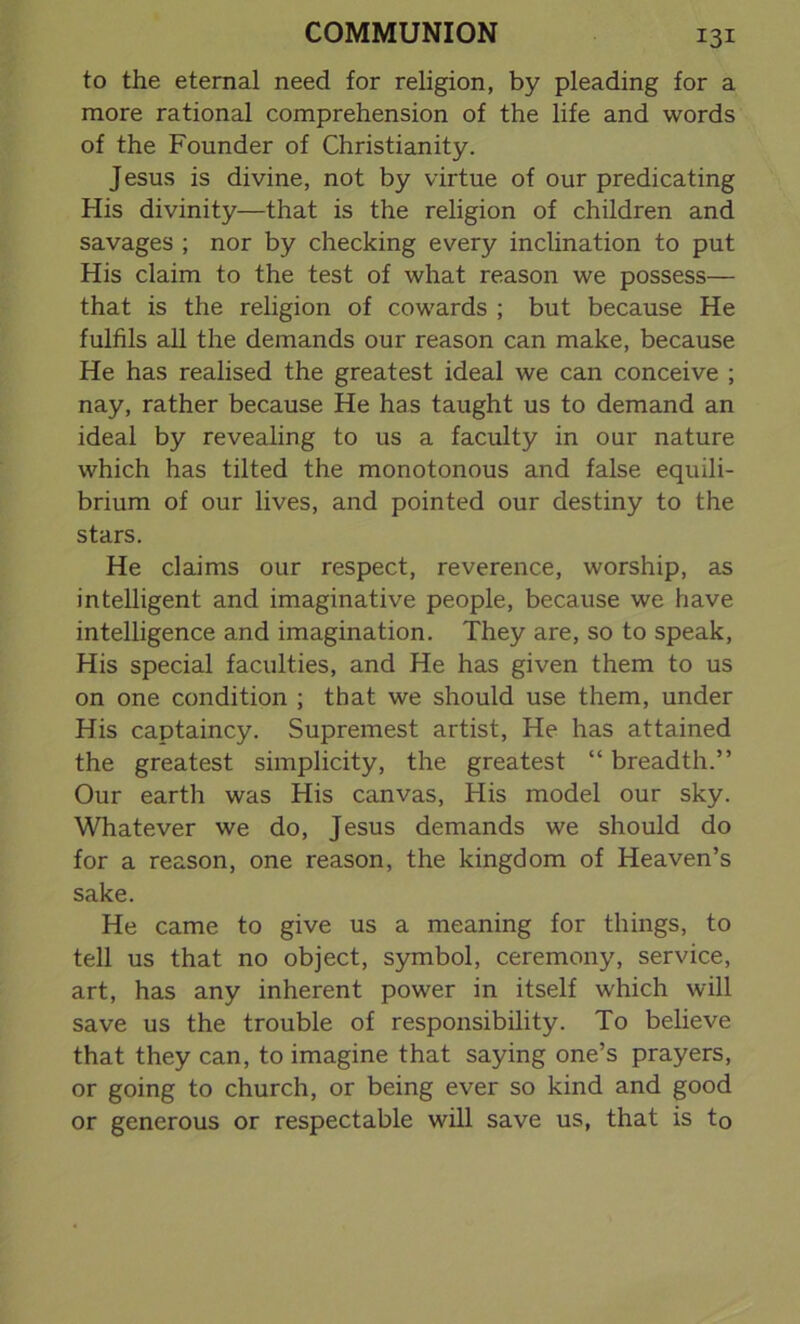 to the eternal need for religion, by pleading for a more rational comprehension of the life and words of the Founder of Christianity. Jesus is divine, not by virtue of our predicating His divinity—that is the religion of children and savages ; nor by checking every inclination to put His claim to the test of what reason we possess— that is the religion of cowards ; but because He fulfils all the demands our reason can make, because He has realised the greatest ideal we can conceive ; nay, rather because He has taught us to demand an ideal by revealing to us a faculty in our nature which has tilted the monotonous and false equili- brium of our lives, and pointed our destiny to the stars. He claims our respect, reverence, worship, as intelligent and imaginative people, because we have intelligence and imagination. They are, so to speak, His special faculties, and He has given them to us on one condition ; that we should use them, under His captaincy. Supremest artist, He has attained the greatest simplicity, the greatest “ breadth.” Our earth was His canvas, His model our sky. Whatever we do, Jesus demands we should do for a reason, one reason, the kingdom of Heaven’s sake. He came to give us a meaning for things, to tell us that no object, symbol, ceremony, service, art, has any inherent power in itself which will save us the trouble of responsibility. To believe that they can, to imagine that saying one’s prayers, or going to church, or being ever so kind and good or generous or respectable will save us, that is to