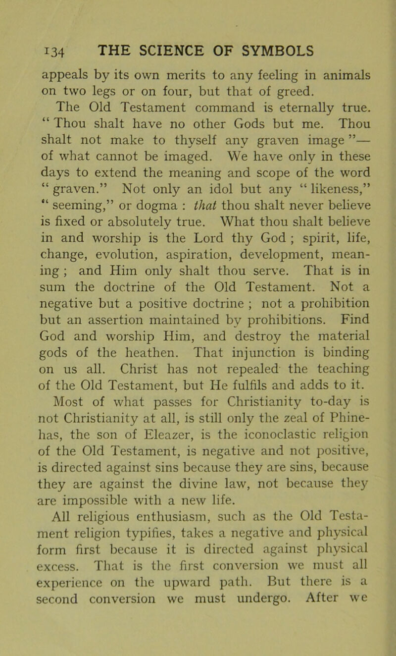 appeals by its own merits to any feeling in animals on two legs or on four, but that of greed. The Old Testament command is eternally true. “ Thou shalt have no other Gods but me. Thou shalt not make to thyself any graven image ”— of what cannot be imaged. We have only in these days to extend the meaning and scope of the word “ graven.” Not only an idol but any “ likeness,” “ seeming,” or dogma : that thou shalt never believe is fixed or absolutely true. What thou shalt believe in and worship is the Lord thy God ; spirit, life, change, evolution, aspiration, development, mean- ing ; and Him only shalt thou serve. That is in sum the doctrine of the Old Testament. Not a negative but a positive doctrine ; not a prohibition but an assertion maintained by prohibitions. Find God and worship Him, and destroy the material gods of the heathen. That injunction is binding on us all. Christ has not repealed the teaching of the Old Testament, but He fulfils and adds to it. Most of what passes for Christianity to-day is not Christianity at all, is still only the zeal of Phine- has, the son of Eleazer, is the iconoclastic religion of the Old Testament, is negative and not positive, is directed against sins because they are sins, because they are against the divine law, not because they are impossible with a new life. All religious enthusiasm, such as the Old Testa- ment religion typifies, takes a negative and physical form first because it is directed against physical excess. That is the first conversion we must all experience on the upward path. But there is a second conversion we must undergo. After we