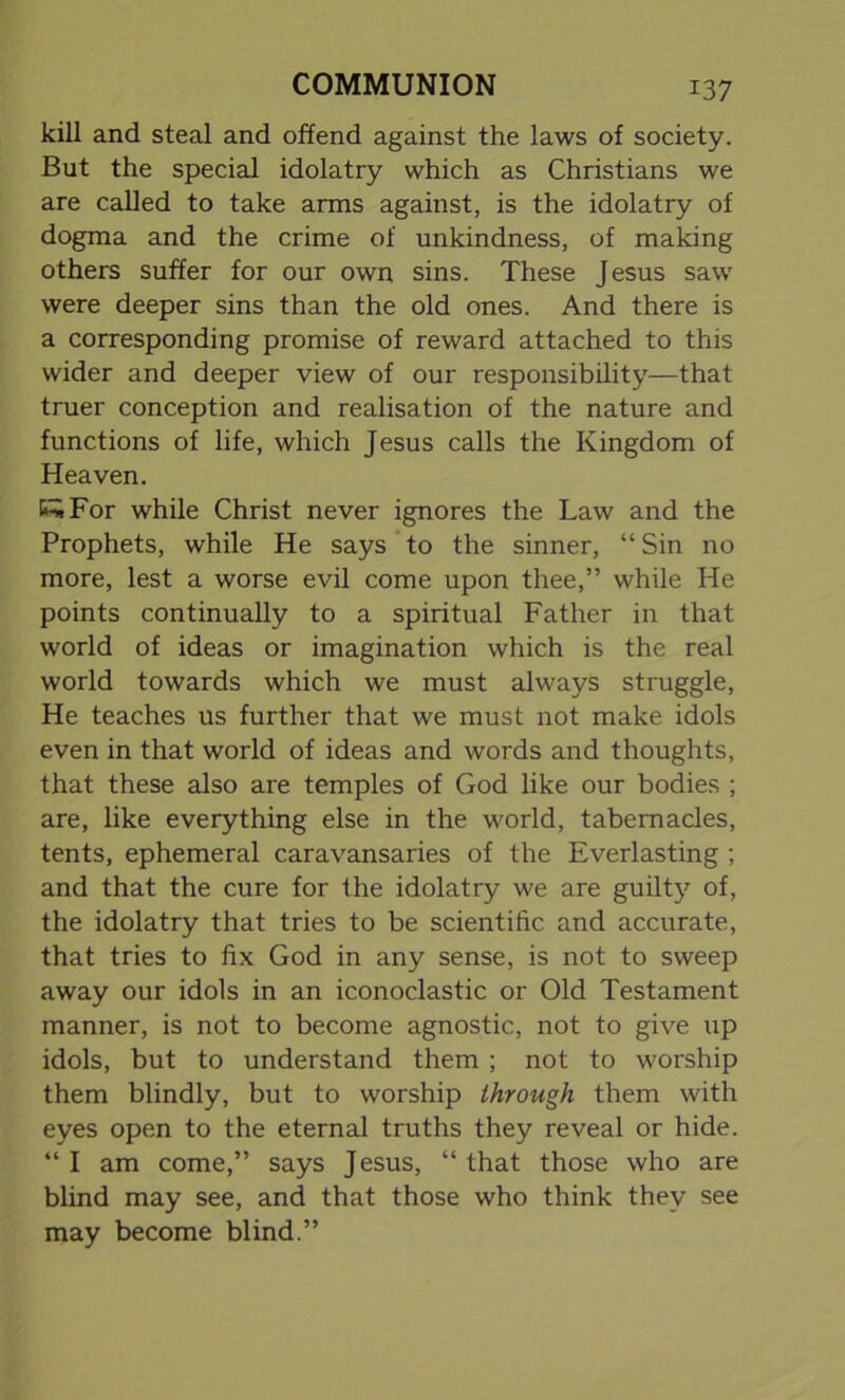 kill and steal and offend against the laws of society. But the special idolatry which as Christians we are called to take arms against, is the idolatry of dogma and the crime of unkindness, of making others suffer for our own sins. These Jesus saw were deeper sins than the old ones. And there is a corresponding promise of reward attached to this wider and deeper view of our responsibility—that truer conception and realisation of the nature and functions of life, which Jesus calls the Kingdom of Heaven. KwFor while Christ never ignores the Law and the Prophets, while He says to the sinner, “Sin no more, lest a worse evil come upon thee,” while He points continually to a spiritual Father in that world of ideas or imagination which is the real world towards which we must always struggle, He teaches us further that we must not make idols even in that world of ideas and words and thoughts, that these also are temples of God like our bodies ; are, like everything else in the world, tabernacles, tents, ephemeral caravansaries of the Everlasting ; and that the cure for the idolatry we are guilty of, the idolatry that tries to be scientific, and accurate, that tries to fix God in any sense, is not to sweep away our idols in an iconoclastic or Old Testament manner, is not to become agnostic, not to give up idols, but to understand them ; not to worship them blindly, but to worship through them with eyes open to the eternal truths they reveal or hide. “ I am come,” says Jesus, “ that those who are blind may see, and that those who think they see may become blind.”