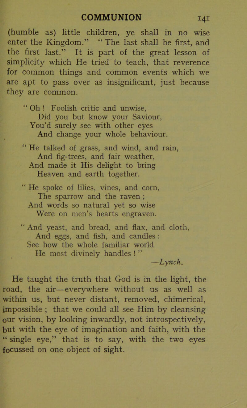 (humble as) little children, ye shall in no wise enter the Kingdom.” “ The last shall be first, and the first last.” It is part of the great lesson of simplicity which He tried to teach, that reverence for common things and common events which we are apt to pass over as insignificant, just because they are common. “ Oh ! Foolish critic and unwise, Did you but know your Saviour, You’d surely see with other eyes And change your whole behaviour. “ He talked of grass, and wind, and rain, And fig-trees, and fair weather, And made it His delight to bring Heaven and earth together. “ He spoke of lilies, vines, and corn, The sparrow and the raven ; And words so natural yet so wise Were on men’s hearts engraven. “ And yeast, and bread, and flax, and cloth, And eggs, and fish, and candles : See how the whole familiar world He most divinely handles ! ” —Lynch. He taught the truth that God is in the light, the road, the air—everywhere without us as well as within us, but never distant, removed, chimerical, impossible ; that we could all see Him by cleansing our vision, by looking inwardly, not introspectively, but with the eye of imagination and faith, with the “ single eye,” that is to say, with the two eyes focussed on one object of sight.