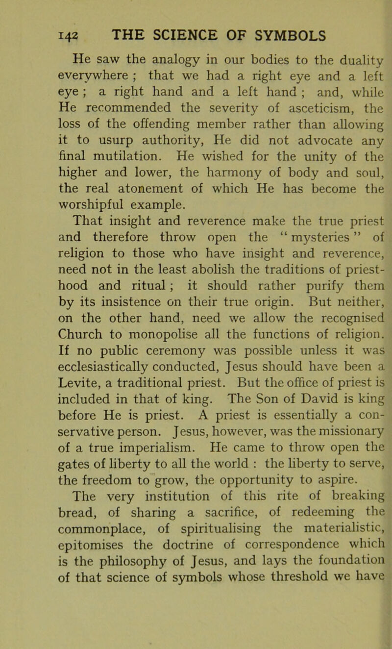 He saw the analogy in our bodies to the duality everywhere ; that we had a right eye and a left eye ; a right hand and a left hand ; and, while He recommended the severity of asceticism, the loss of the offending member rather than allowing it to usurp authority, He did not advocate any final mutilation. He wished for the unity of the higher and lower, the harmony of body and soul, the real atonement of which He has become the worshipful example. That insight and reverence make the true priest and therefore throw open the “ mysteries ” of religion to those who have insight and reverence, need not in the least abolish the traditions of priest- hood and ritual; it should rather purify them by its insistence on their true origin. But neither, on the other hand, need we allow the recognised Church to monopolise all the functions of religion. If no public ceremony was possible unless it was ecclesiastically conducted, Jesus should have been a Levite, a traditional priest. But the office of priest is included in that of king. The Son of David is king before He is priest. A priest is essentially a con- servative person. Jesus, however, was the missionary of a true imperialism. He came to throw open the gates of liberty to all the world : the liberty to serve, the freedom to grow, the opportunity to aspire. The very institution of this rite of breaking bread, of sharing a sacrifice, of redeeming the commonplace, of spiritualising the materialistic, epitomises the doctrine of correspondence which is the philosophy of Jesus, and lays the foundation of that science of symbols whose threshold we have