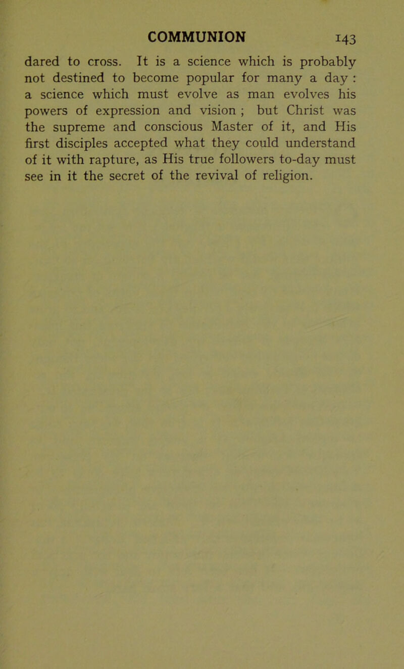 dared to cross. It is a science which is probably not destined to become popular for many a day : a science which must evolve as man evolves his powers of expression and vision ; but Christ was the supreme and conscious Master of it, and His first disciples accepted what they could understand of it with rapture, as His true followers to-day must see in it the secret of the revival of religion.