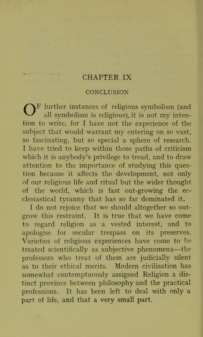 CHAPTER IX CONCLUSION OF further instances of religious symbolism (and all symbolism is religious), it is not my inten- tion to write, for I have not the experience of the subject that would warrant my entering on so vast, so fascinating, but so special a sphere of research. I have tried to keep within those paths of criticism which it is anybody’s privilege to tread, and to draw attention to the importance of studying this ques- tion because it affects the development, not only of our religious life and ritual but the wider thought of the world, which is fast out-growing the ec- clesiastical tyranny that has so far dominated it. I do not rejoice that we should altogether so out- grow this restraint. It is true that we have come to regard religion as a vested interest, and to apologise for secular trespass on its preserves. Varieties of religious experiences have come to be treated scientifically as subjective phenomena—the professors who treat of them are judicially silent as to their ethical merits. Modern civilisation has somewhat contemptuously assigned Religion a dis- tinct province between philosophy and the practical professions. It has been left to deal with only a part of life, and that a very small part.