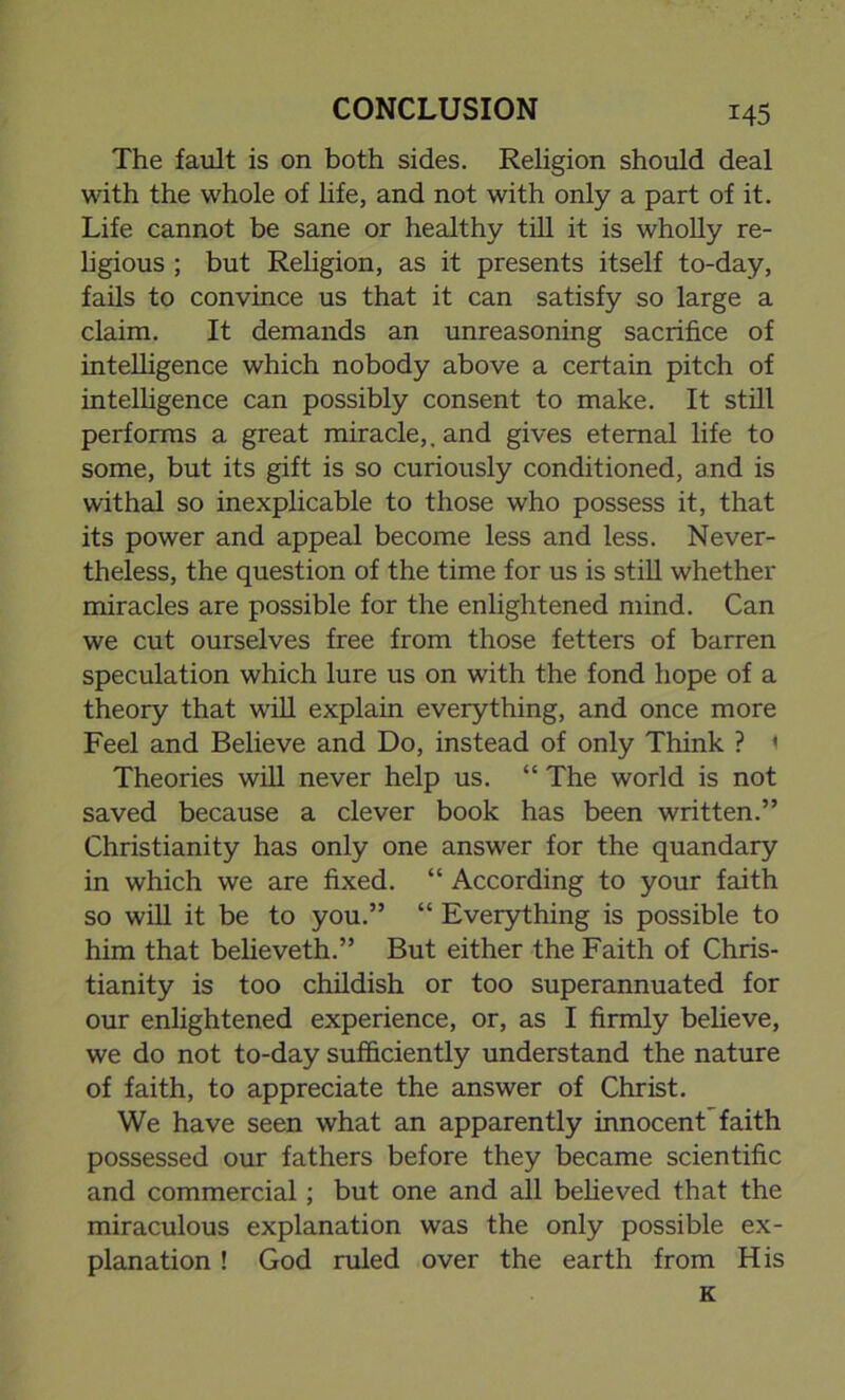 The fault is on both sides. Religion should deal with the whole of life, and not with only a part of it. Life cannot be sane or healthy till it is wholly re- ligious ; but Religion, as it presents itself to-day, fails to convince us that it can satisfy so large a claim. It demands an unreasoning sacrifice of intelligence which nobody above a certain pitch of intelligence can possibly consent to make. It still performs a great miracle,, and gives eternal life to some, but its gift is so curiously conditioned, and is withal so inexplicable to those who possess it, that its power and appeal become less and less. Never- theless, the question of the time for us is still whether miracles are possible for the enlightened mind. Can we cut ourselves free from those fetters of barren speculation which lure us on with the fond hope of a theory that will explain everything, and once more Feel and Believe and Do, instead of only Think ? 1 Theories will never help us. “ The world is not saved because a clever book has been written.” Christianity has only one answer for the quandary in which we are fixed. “ According to your faith so will it be to you.” “ Everything is possible to him that believeth.” But either the Faith of Chris- tianity is too childish or too superannuated for our enlightened experience, or, as I firmly believe, we do not to-day sufficiently understand the nature of faith, to appreciate the answer of Christ. We have seen what an apparently innocent'faith possessed our fathers before they became scientific and commercial; but one and all believed that the miraculous explanation was the only possible ex- planation ! God ruled over the earth from His K