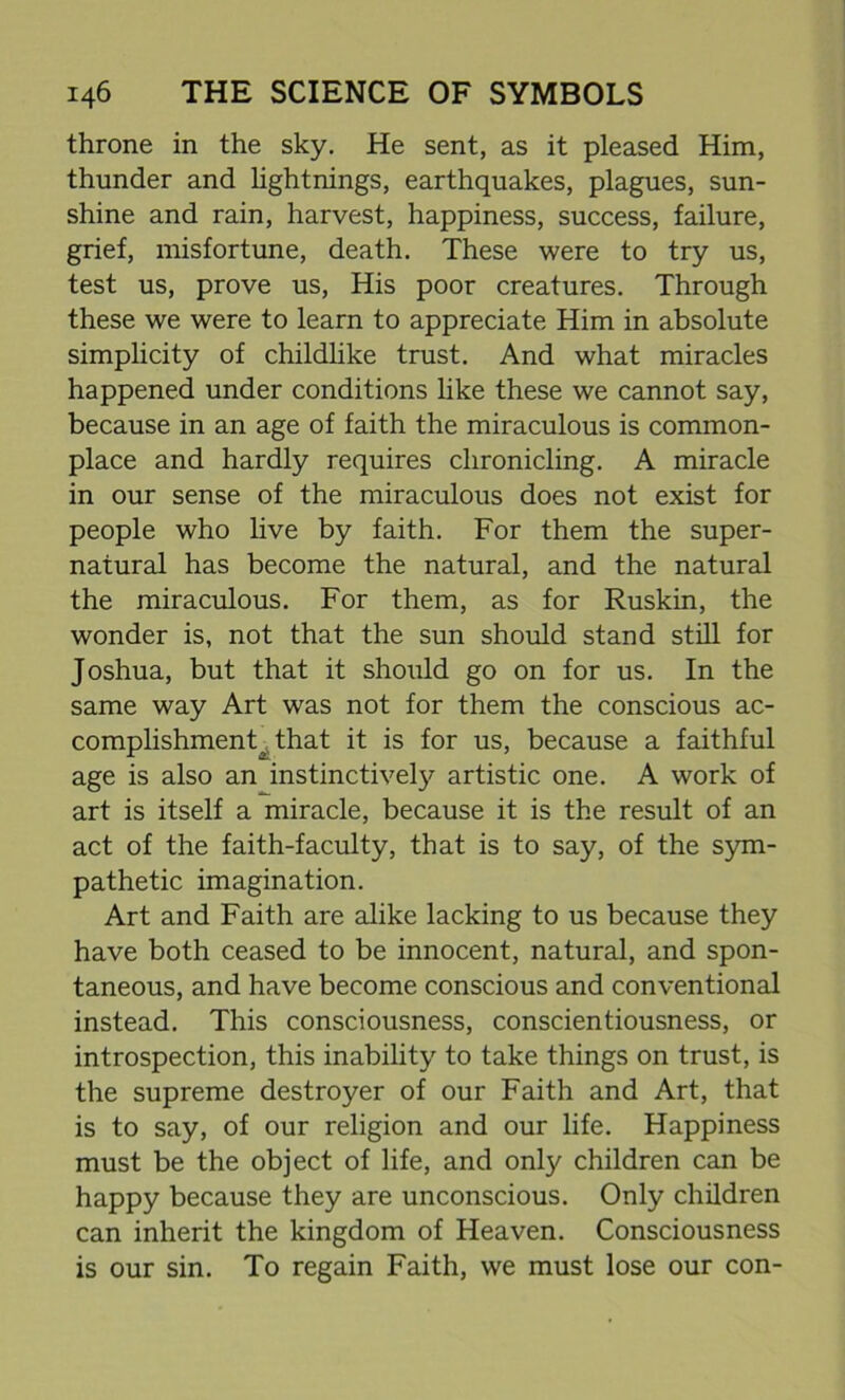 throne in the sky. He sent, as it pleased Him, thunder and lightnings, earthquakes, plagues, sun- shine and rain, harvest, happiness, success, failure, grief, misfortune, death. These were to try us, test us, prove us, His poor creatures. Through these we were to learn to appreciate Him in absolute simplicity of childlike trust. And what miracles happened under conditions like these we cannot say, because in an age of faith the miraculous is common- place and hardly requires chronicling. A miracle in our sense of the miraculous does not exist for people who live by faith. For them the super- natural has become the natural, and the natural the miraculous. For them, as for Ruskin, the wonder is, not that the sun should stand still for Joshua, but that it should go on for us. In the same way Art was not for them the conscious ac- complishment^ that it is for us, because a faithful age is also an instinctively artistic one. A work of art is itself a miracle, because it is the result of an act of the faith-faculty, that is to say, of the sym- pathetic imagination. Art and Faith are alike lacking to us because they have both ceased to be innocent, natural, and spon- taneous, and have become conscious and conventional instead. This consciousness, conscientiousness, or introspection, this inability to take things on trust, is the supreme destroyer of our Faith and Art, that is to say, of our religion and our life. Happiness must be the object of life, and only children can be happy because they are unconscious. Only children can inherit the kingdom of Heaven. Consciousness is our sin. To regain Faith, we must lose our con-