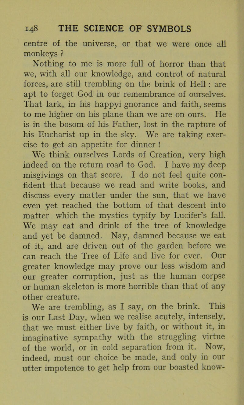 centre of the universe, or that we were once all monkeys ? Nothing to me is more full of horror than that we, with all our knowledge, and control of natural forces, are still trembling on the brink of Hell: are apt to forget God in our remembrance of ourselves. That lark, in his happyi gnorance and faith, seems to me higher on his plane than we are on ours. He is in the bosom of his Father, lost in the rapture of his Eucharist up in the sky. We are taking exer- cise to get an appetite for dinner ! We think ourselves Lords of Creation, very high indeed on the return road to God. I have my deep misgivings on that score. I do not feel quite con- fident that because we read and write books, and discuss every matter under the sun, that we have even yet reached the bottom of that descent into matter which the mystics typify by Lucifer’s fall. We may eat and drink of the tree of knowledge and yet be damned. Nay, damned because we eat of it, and are driven out of the garden before we can reach the Tree of Life and live for ever. Our greater knowledge may prove our less wisdom and our greater corruption, just as the human corpse or human skeleton is more horrible than that of any other creature. We are trembling, as I say, on the brink. This is our Last Day, when we realise acutely, intensely, that we must either live by faith, or without it, in imaginative sympathy with the struggling virtue of the world, or in cold separation from it. Now, indeed, must our choice be made, and only in our utter impotence to get help from our boasted know-