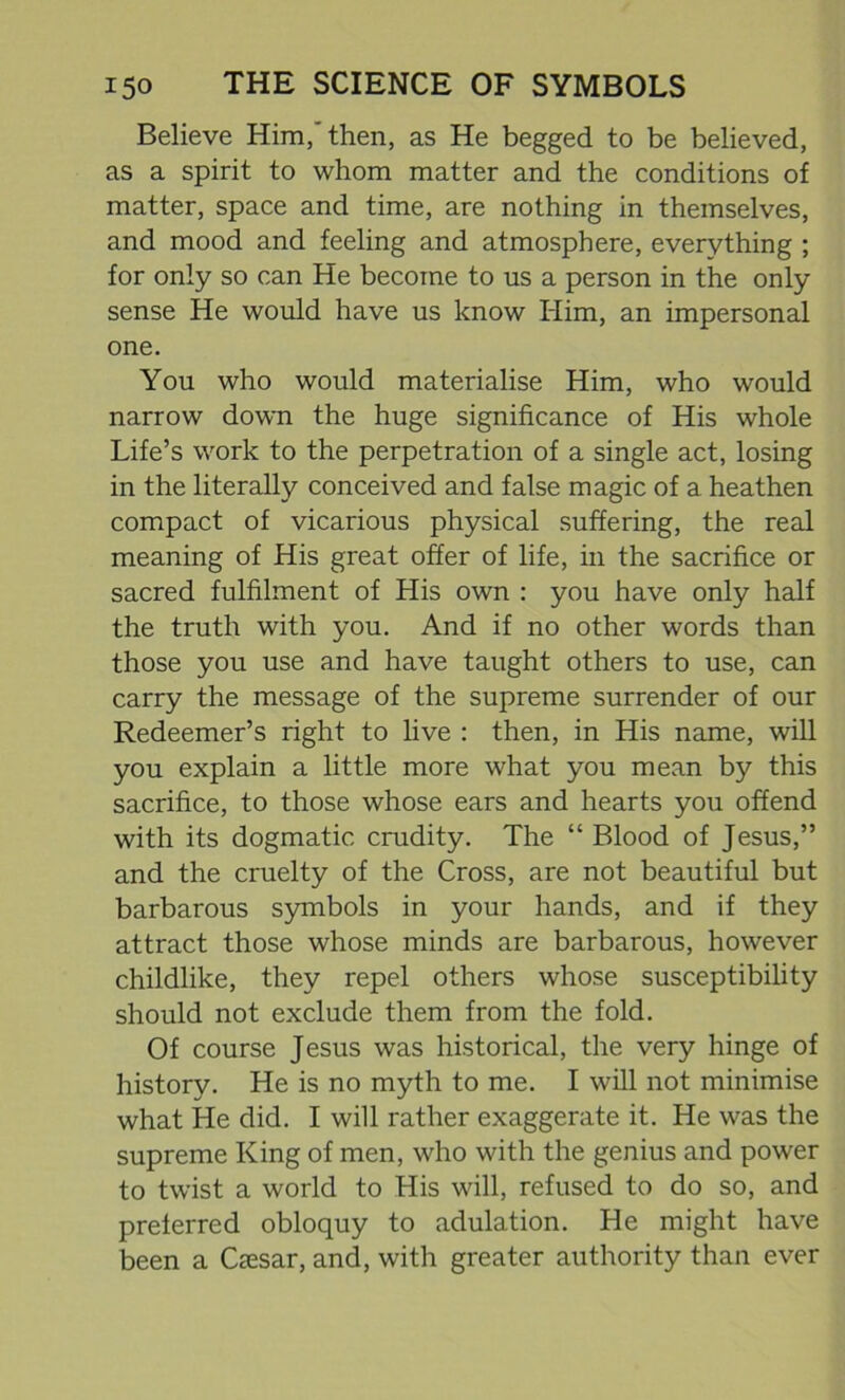 Believe Him,'then, as He begged to be believed, as a spirit to whom matter and the conditions of matter, space and time, are nothing in themselves, and mood and feeling and atmosphere, everything ; for only so can He become to us a person in the only- sense He would have us know Him, an impersonal one. You who would materialise Him, who would narrow down the huge significance of His whole Life’s work to the perpetration of a single act, losing in the literally conceived and false magic of a heathen compact of vicarious physical suffering, the real meaning of His great offer of life, in the sacrifice or sacred fulfilment of His own : you have only half the truth with you. And if no other words than those you use and have taught others to use, can carry the message of the supreme surrender of our Redeemer’s right to live : then, in His name, will you explain a little more what you mean by this sacrifice, to those whose ears and hearts you offend with its dogmatic crudity. The “ Blood of Jesus,” and the cruelty of the Cross, are not beautiful but barbarous symbols in your hands, and if they attract those whose minds are barbarous, however childlike, they repel others whose susceptibility should not exclude them from the fold. Of course Jesus was historical, the very hinge of history. He is no myth to me. I will not minimise what He did. I will rather exaggerate it. He was the supreme King of men, who with the genius and power to twist a world to His will, refused to do so, and preferred obloquy to adulation. He might have been a Csesar, and, with greater authority than ever