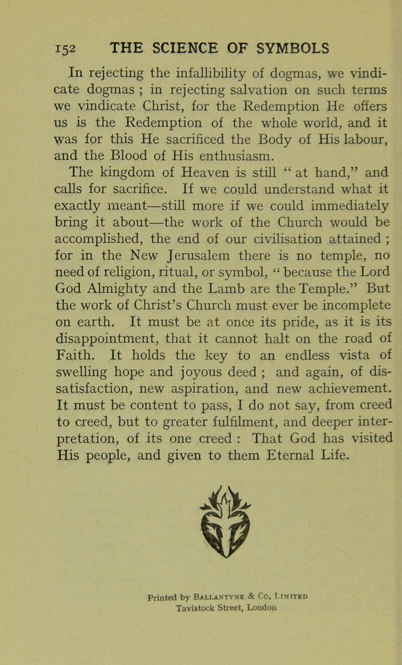In rejecting the infallibility of dogmas, we vindi- cate dogmas ; in rejecting salvation on such terms we vindicate Christ, for the Redemption He offers us is the Redemption of the whole world, and it was for this He sacrificed the Body of His labour, and the Blood of His enthusiasm. The kingdom of Heaven is still “ at hand,” and calls for sacrifice. If we could understand what it exactly meant—still more if we could immediately bring it about—the work of the Church would be accomplished, the end of our civilisation attained ; for in the New Jerusalem there is no temple, no need of religion, ritual, or symbol, “ because the Lord God Almighty and the Lamb are the Temple.” But the work of Christ’s Church must ever be incomplete on earth. It must be at once its pride, as it is its disappointment, that it cannot halt on the road of Faith. It holds the key to an endless vista of swelling hope and joyous deed ; and again, of dis- satisfaction, new aspiration, and new achievement. It must be content to pass, I do not say, from creed to creed, but to greater fulfilment, and deeper inter- pretation, of its one creed : That God has visited His people, and given to them Eternal Life. Printed by Ballantyne & Co. Limited Tavistock Street, London