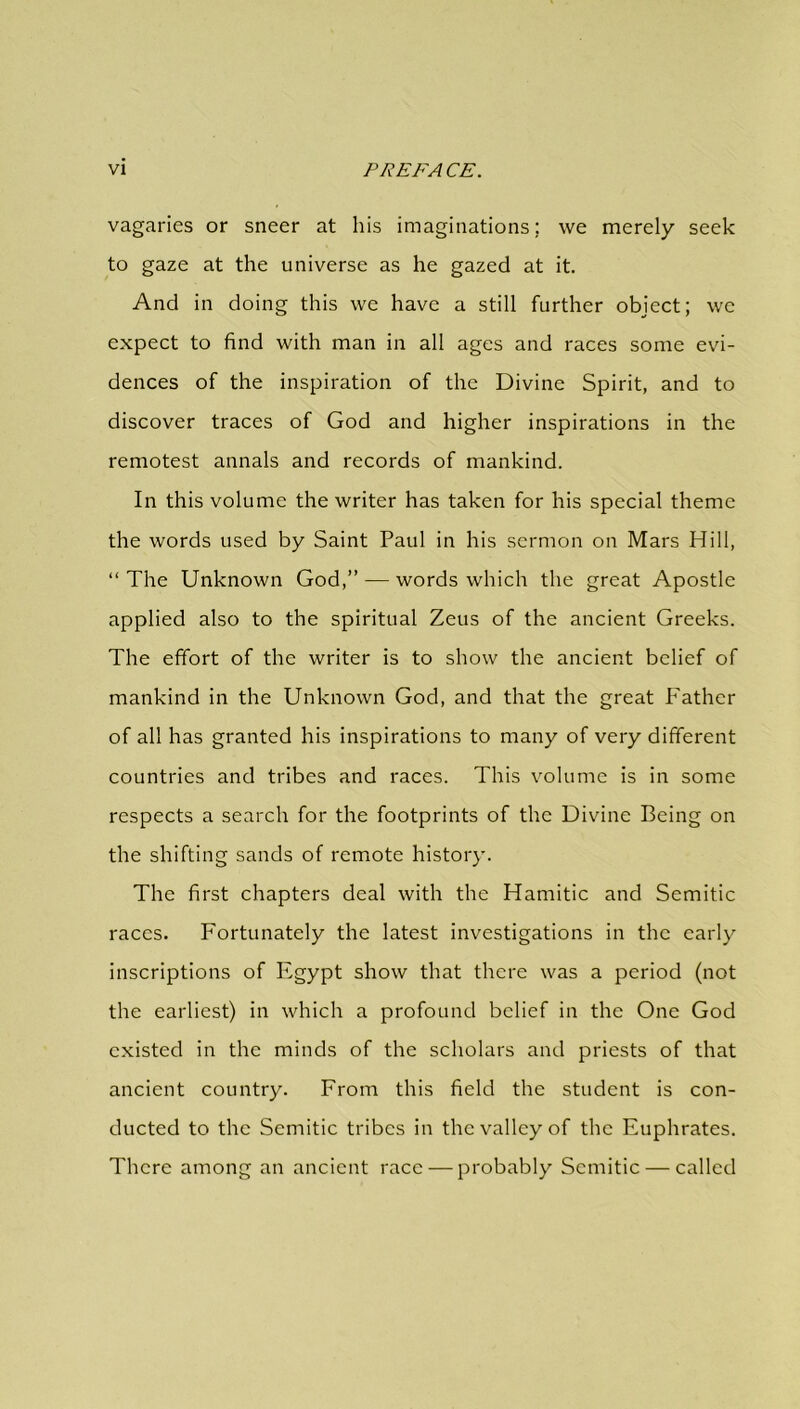 vagaries or sneer at his imaginations; we merely seek to gaze at the universe as he gazed at it. And in doing this we have a still further object; we expect to find with man in all ages and races some evi- dences of the inspiration of the Divine Spirit, and to discover traces of God and higher inspirations in the remotest annals and records of mankind. In this volume the writer has taken for his special theme the words used by Saint Paul in his sermon on Mars Hill, “ The Unknown God,” — words which the great Apostle applied also to the spiritual Zeus of the ancient Greeks. The effort of the writer is to show the ancient belief of mankind in the Unknown God, and that the great Father of all has granted his inspirations to many of very different countries and tribes and races. This volume is in some respects a search for the footprints of the Divine Being on the shifting sands of remote history. The first chapters deal with the Hamitic and Semitic races. Fortunately the latest investigations in the early inscriptions of Egypt show that there was a period (not the earliest) in which a profound belief in the One God existed in the minds of the scholars and priests of that ancient country. From this field the student is con- ducted to the Semitic tribes in the valley of the Euphrates. There among an ancient race — probably Semitic — called