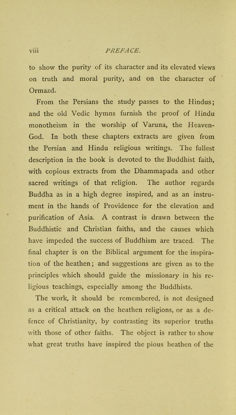 to show the purity of its character and its elevated views on truth and moral purity, and on the character of Ormazd. From the Persians the study passes to the Plindus; and the old Vedic hymns furnish the proof of Hindu monotheism in the worship of Varuna, the Heaven- God. In both these chapters extracts are given from the Persian and Hindu religious writings. The fullest description in the book is devoted to the Buddhist faith, with copious extracts from the Dhammapada and other sacred writings of that religion. The author regards Buddha as in a high degree inspired, and as an instru- ment in the hands of Providence for the elevation and purification of Asia. A contrast is drawn between the Buddhistic and Christian faiths, and the causes which have impeded the success of Buddhism are traced. The final chapter is on the Biblical argument for the inspira- tion of the heathen; and suggestions are given as to the principles which should guide the missionary in his re- ligious teachings, especially among the Buddhists. The work, it should be remembered, is not designed as a critical attack on the heathen religions, or as a de- fence of Christianity, by contrasting its superior truths with those of other faiths. The object is rather to show what great truths have inspired the pious heathen of the