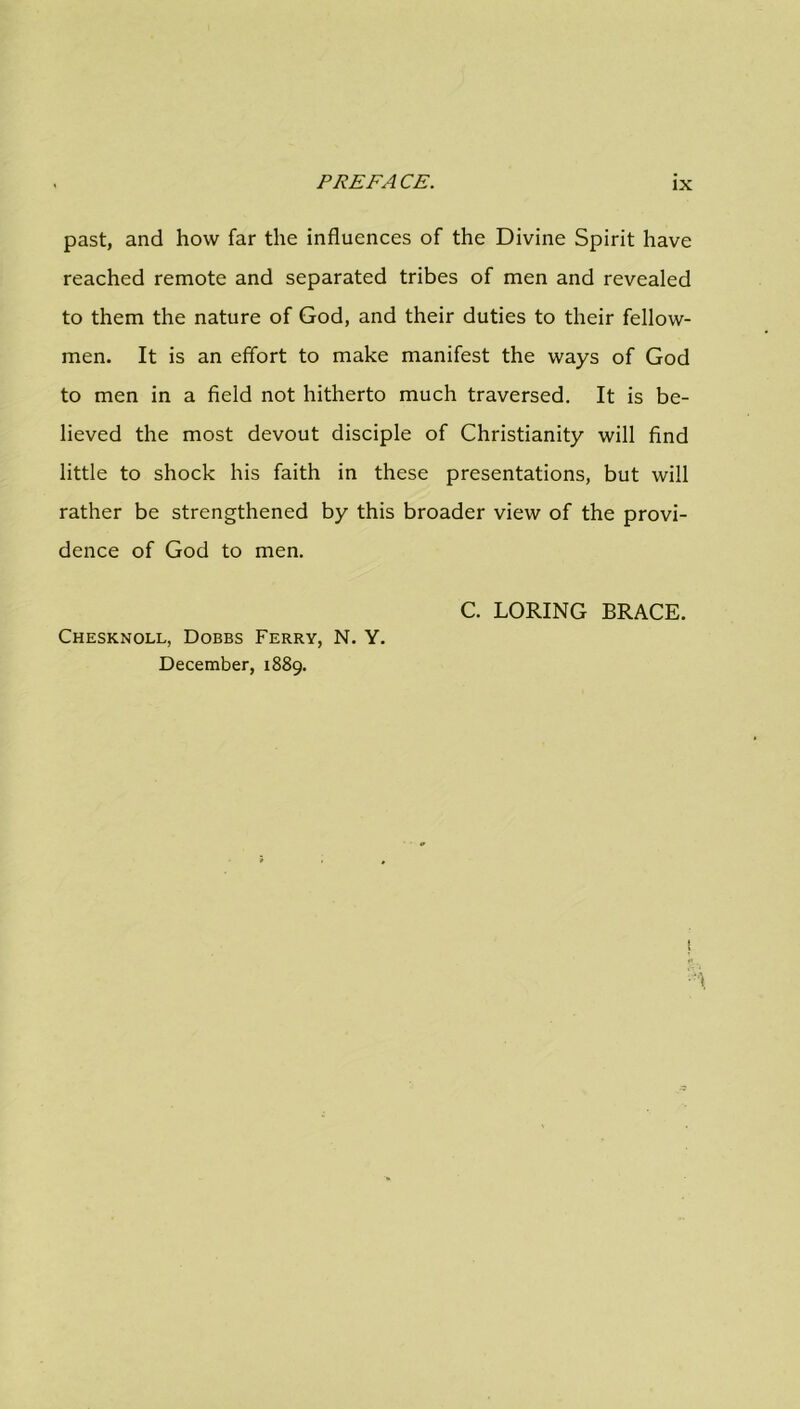 past, and how far the influences of the Divine Spirit have reached remote and separated tribes of men and revealed to them the nature of God, and their duties to their fellow- men. It is an effort to make manifest the ways of God to men in a field not hitherto much traversed. It is be- lieved the most devout disciple of Christianity will find little to shock his faith in these presentations, but will rather be strengthened by this broader view of the provi- dence of God to men. C. LORING BRACE. Chesknoll, Dobbs Ferry, N. Y. December, 1889.