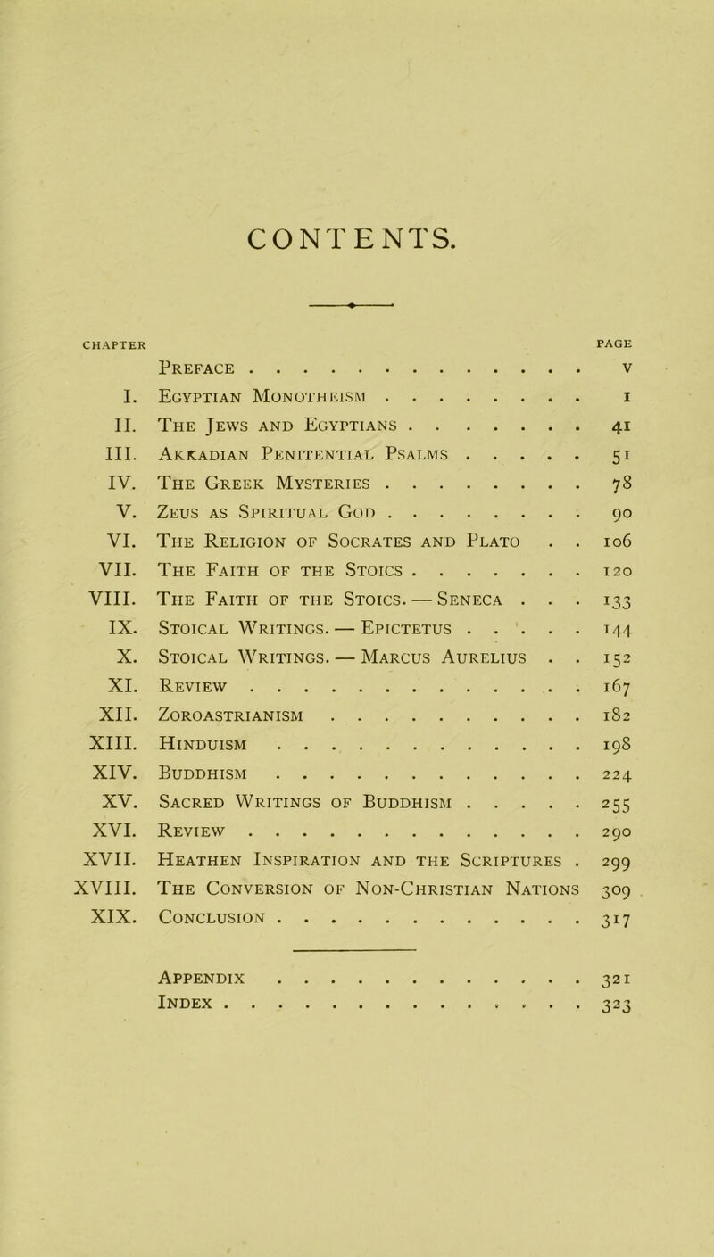 CONTENTS CHAPTER PAGE Preface v I. Egyptian Monotheism i II. The Jews and Egyptians 41 III. Akkadian Penitential Psalms 51 IV. The Greek Mysteries 78 V. Zeus as Spiritual God 90 VI. The Religion of Socrates and Plato . . 106 VII. The Faith of the Stoics 120 VIII. The Faith of the Stoics. — Seneca . . . 133 IX. Stoical Writings. — Epictetus 144 X. Stoical Writings. — Marcus Aurelius . . 152 XI. Review 167 XII. Zoroastrianism 182 XIII. Hinduism 198 XIV. Buddhism 224 XV. Sacred Writings of Buddhism 255 XVI. Review 290 XVII. Heathen Inspiration and the Scriptures . 299 XVIII. The Conversion of Non-Christian Nations 309 XIX. Conclusion 317 Appendix 321 Index 323