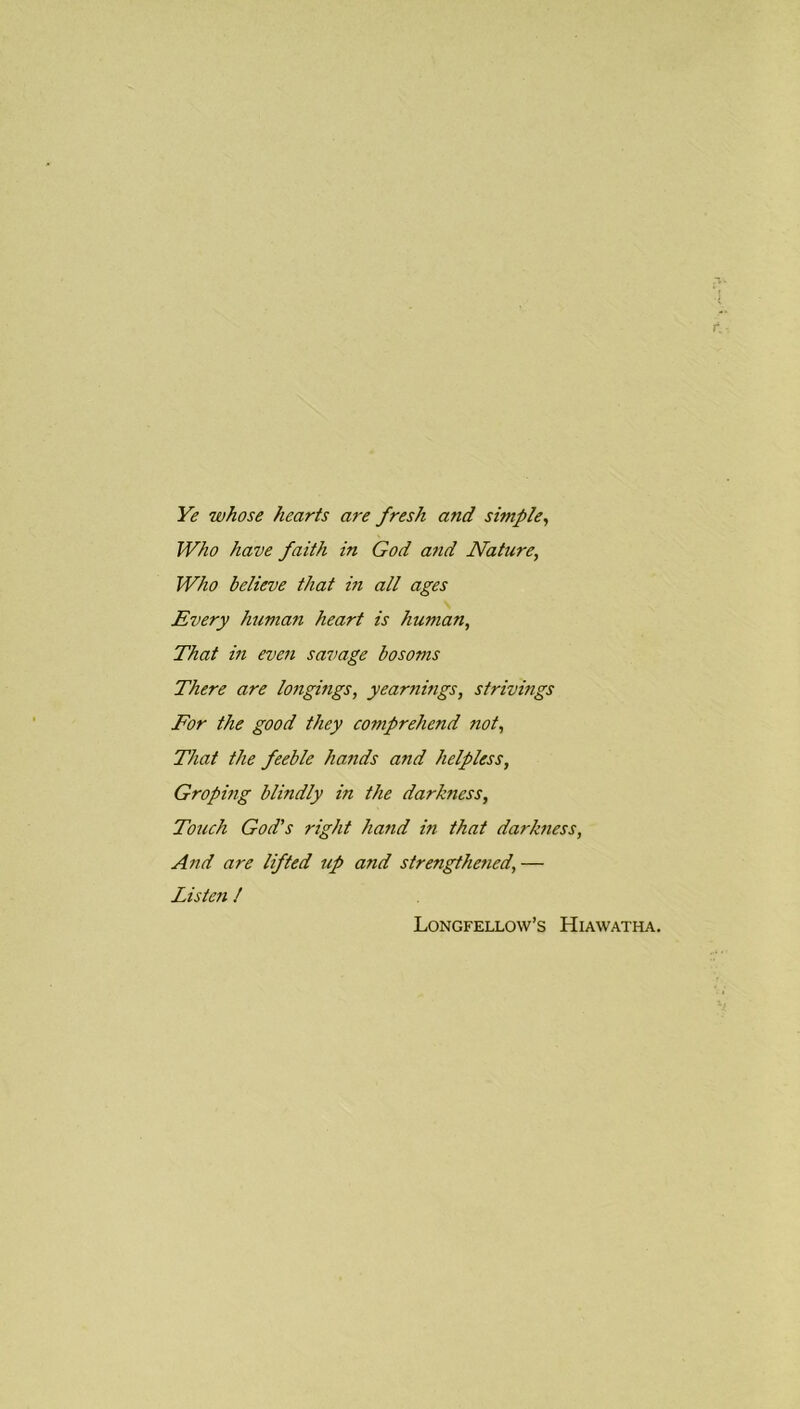 Ye whose hearts are fresh and simple, Who have faith in God and Nature, Who believe that in all ages Every human heart is human, That in even savage bosoms There are longings, yearnmgs, strivings For the good they comprehend not, That the feeble hands and helpless, Groping blindly in the darkness. Touch God's right ha?id in that darkness, And are lifted up and strengthe?ied,— Listen ! Longfellow’s Hiawatha.