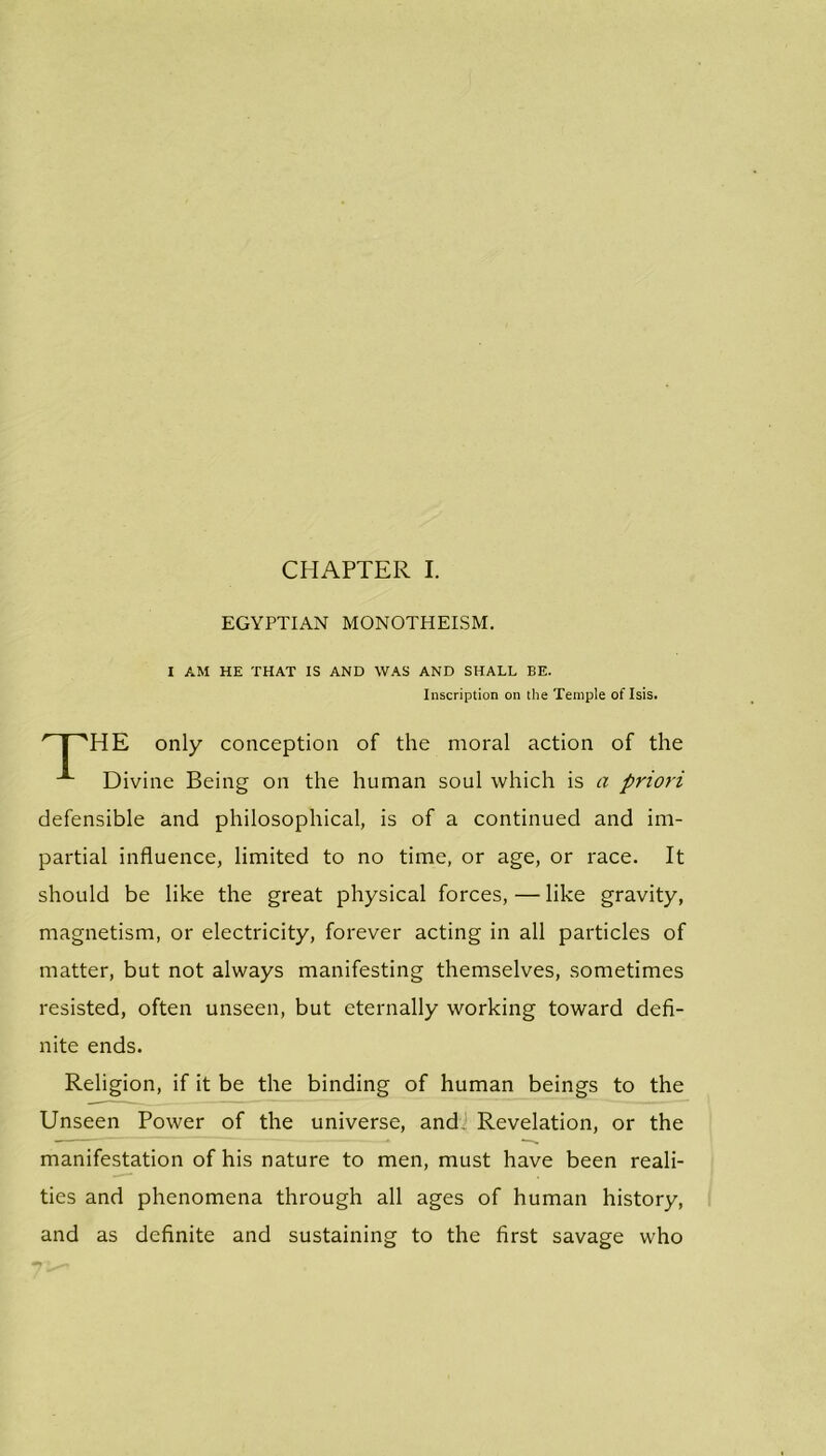 EGYPTIAN MONOTHEISM. I AM HE THAT IS AND WAS AND SHALL BE. Inscription on the Temple of Isis. HE only conception of the moral action of the Divine Being on the human soul which is a priori defensible and philosophical, is of a continued and im- partial influence, limited to no time, or age, or race. It should be like the great physical forces, — like gravity, magnetism, or electricity, forever acting in all particles of matter, but not always manifesting themselves, sometimes resisted, often unseen, but eternally working toward defi- nite ends. Religion, if it be the binding of human beings to the Unseen Power of the universe, and. Revelation, or the manifestation of his nature to men, must have been reali- ties and phenomena through all ages of human history, and as definite and sustaining to the first savage who