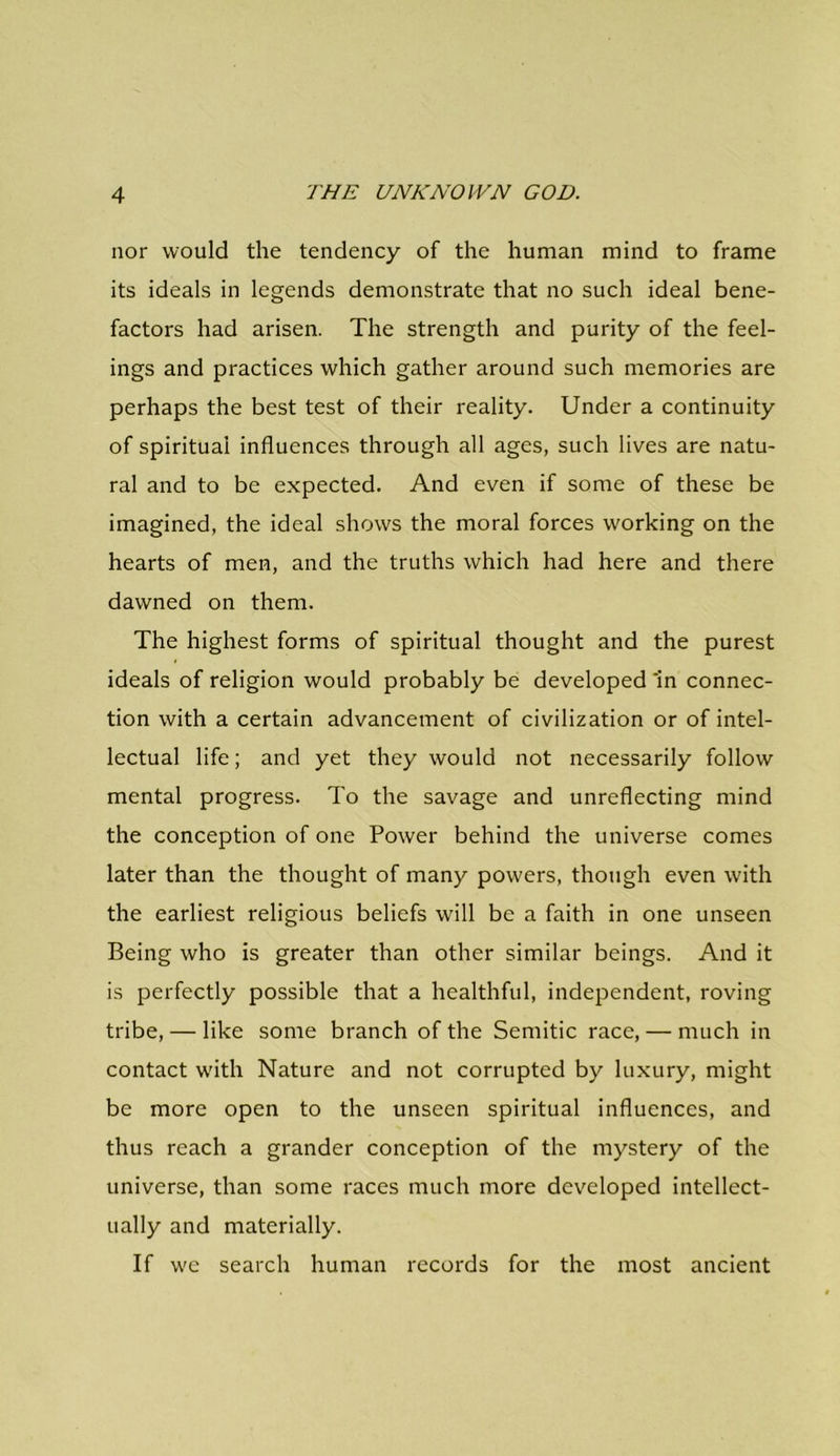 nor would the tendency of the human mind to frame its ideals in legends demonstrate that no such ideal bene- factors had arisen. The strength and purity of the feel- ings and practices which gather around such memories are perhaps the best test of their reality. Under a continuity of spiritual influences through all ages, such lives are natu- ral and to be expected. And even if some of these be imagined, the ideal shows the moral forces working on the hearts of men, and the truths which had here and there dawned on them. The highest forms of spiritual thought and the purest ideals of religion would probably be developed 'in connec- tion with a certain advancement of civilization or of intel- lectual life; and yet they would not necessarily follow mental progress. To the savage and unreflecting mind the conception of one Power behind the universe comes later than the thought of many powers, though even with the earliest religious beliefs will be a faith in one unseen Being who is greater than other similar beings. And it is perfectly possible that a healthful, independent, roving tribe, — like some branch of the Semitic race, — much in contact with Nature and not corrupted by luxury, might be more open to the unseen spiritual influences, and thus reach a grander conception of the mystery of the universe, than some races much more developed intellect- ually and materially. If we search human records for the most ancient