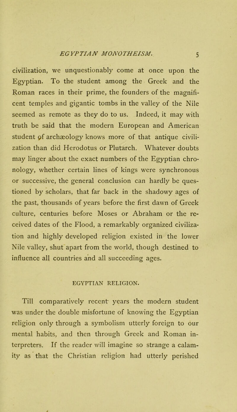 civilization, we unquestionably come at once upon the Egyptian. To the student among the Greek and the Roman races in their prime, the founders of the magnifi- cent temples and gigantic tombs in the valley of the Nile seemed as remote as they do to us. Indeed, it may with truth be said that the modern European and American student pf archaeology knows more of that antique civili- zation than did Herodotus or Plutarch. Whatever doubts may linger about the exact numbers of the Egyptian chro- nology, whether certain lines of kings were synchronous or successive, the general conclusion can hardly be ques- tioned by scholars, that far back in the shadowy ages of the past, thousands of years before the first dawn of Greek culture, centuries before Moses or Abraham or the re- ceived dates of the Flood, a remarkably organized civiliza- tion and highly developed religion existed in the lower Nile valley, shut apart from the world, though destined to influence all countries and all succeeding ages. EGYPTIAN RELIGION. Till comparatively recent years the modern student was under the double misfortune of knowing the Egyptian religion only through a symbolism utterly foreign to our mental habits, and then through Greek and Roman in- terpreters. If the reader will imagine so strange a calam- ity as that the Christian religion had utterly perished