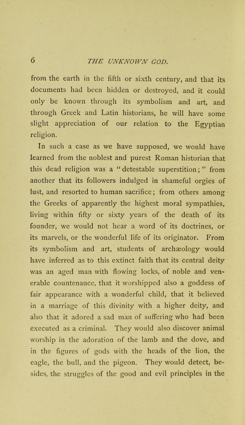 from the earth in the fifth or sixth century, and that its documents had been hidden or destroyed, and it could only be known through its symbolism and art, and through Greek and Latin historians, he will have some slight appreciation of our relation to the Egyptian religion. In such a case as we have supposed, we would have learned from the noblest and purest Roman historian that this dead religion was a “ detestable superstition; ” from another that its followers indulged in shameful orgies of lust, and resorted to human sacrifice; from others among the Greeks of apparently the highest moral sympathies, living within fifty or sixty years of the death of its founder, we would not hear a word of its doctrines, or its marvels, or the wonderful life of its originator. From its symbolism and art, students of archaeology would have inferred as to this extinct faith that its central deity was an aged man with flowing locks, of noble and ven- erable countenance, that it worshipped also a goddess of fair appearance with a wonderful child, that it believed in a marriage of this divinity with a higher deity, and also that it adored a sad man of suffering who had been executed as a criminal. They would also discover animal worship in the adoration of the lamb and the dove, and in the figures of gods with the heads of the lion, the eagle, the bull, and the pigeon. They would detect, be- sides, the struggles of the good and evil principles in the