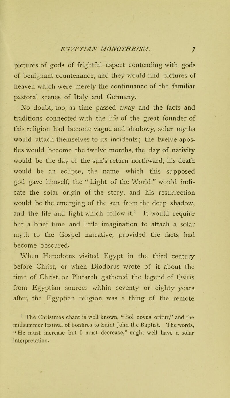 pictures of gods of frightful aspect contending with gods of benignant countenance, and they would find pictures of heaven which were merely the continuance of the familiar pastoral scenes of Italy and Germany. No doubt, too, as time passed away and the facts and traditions connected with the life of the great founder of this religion had become vague and shadowy, solar myths would attach themselves to its incidents; the twelve apos- tles would become the twelve months, the day of nativity would be the day of the sun’s return northward, his death would be an eclipse, the name which this supposed god gave himself, the “ Light of the World,” would indi- cate the solar origin of the story, and his resurrection would be the emerging of the sun from the deep shadow, and the life and light which follow it.1 It would require but a brief time and little imagination to attach a solar myth to the Gospel narrative, provided the facts had become obscured. When Herodotus visited Egypt in the third century before Christ, or when Diodorus wrote of it about the time of Christ, or Plutarch gathered the legend of Osiris from Egyptian sources within seventy or eighty years after, the Egyptian religion was a thing of the remote 1 The Christmas chant is well known, “ Sol novus oritur,” and the midsummer festival of bonfires to Saint John the Baptist. The words, “ He must increase but I must decrease,” might well have a solar interpretation.