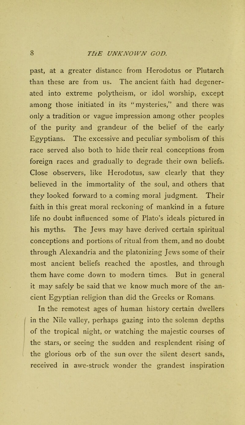 past, at a greater distance from Herodotus or Plutarch than these are from us. The ancient faith had degener- ated into extreme polytheism, or idol worship, except among those initiated in its “ mysteries,” and there was only a tradition or vague impression among other peoples of the purity and grandeur of the belief of the early Egyptians. The excessive and peculiar symbolism of this race served also both to hide their real conceptions from foreign races and gradually to degrade their own beliefs. Close observers, like Herodotus, saw clearly that they believed in the immortality of the soul, and others that they looked forward to a coming moral judgment. Their faith in this great moral reckoning of mankind in a future life no doubt influenced some of Plato’s ideals pictured in his myths. The Jews may have derived certain spiritual conceptions and portions of ritual from them, and no doubt through Alexandria and the platonizing Jews some of their most ancient beliefs reached the apostles, and through them have come down to modern times. But in general it may safely be said that we know much more of the an- cient Egyptian religion than did the Greeks or Romans. In the remotest ages of human history certain dwellers in the Nile valley, perhaps gazing into the solemn depths of the tropical night, or watching the majestic courses of the stars, or seeing the sudden and resplendent rising of the glorious orb of the sun over the silent desert sands, received in awe-struck wonder the grandest inspiration