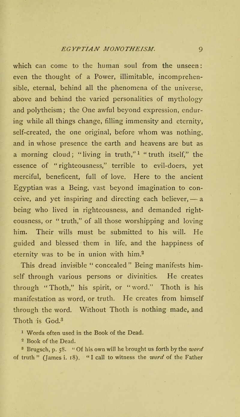 which can come to the human soul from the unseen: even the thought of a Power, illimitable, incomprehen- sible, eternal, behind all the phenomena of the universe, above and behind the varied personalities of mythology and polytheism; the One awful beyond expression, endur- ing while all things change, filling immensity and eternity, self-created, the one original, before whom was nothing, and in whose presence the earth and heavens are but as a morning cloud; “living in truth,”1 “truth itself,” the essence of “ righteousness,” terrible to evil-doers, yet merciful, beneficent, full of love. Here to the ancient Egyptian was a Being, vast beyond imagination to con- ceive, and yet inspiring and directing each believer, — a being who lived in righteousness, and demanded right- eousness, or “ truth,” of all those worshipping and loving him. Their wills must be submitted to his will. He guided and blessed them in life, and the happiness of eternity was to be in union with him.2 This dread invisible “ concealed ” Being manifests him- self through various persons or divinities. He creates through “Thoth,” his spirit, or “word.” Thoth is his manifestation as word, or truth. He creates from himself through the word. Without Thoth is nothing made, and Thoth is God.3 1 Words often used in the Book of the Dead. 2 Book of the Dead. 3 Brugsch, p. 58. “ Of his own will he brought us forth by the word of truth ” (James i. 18). “I call to witness the word of the Father