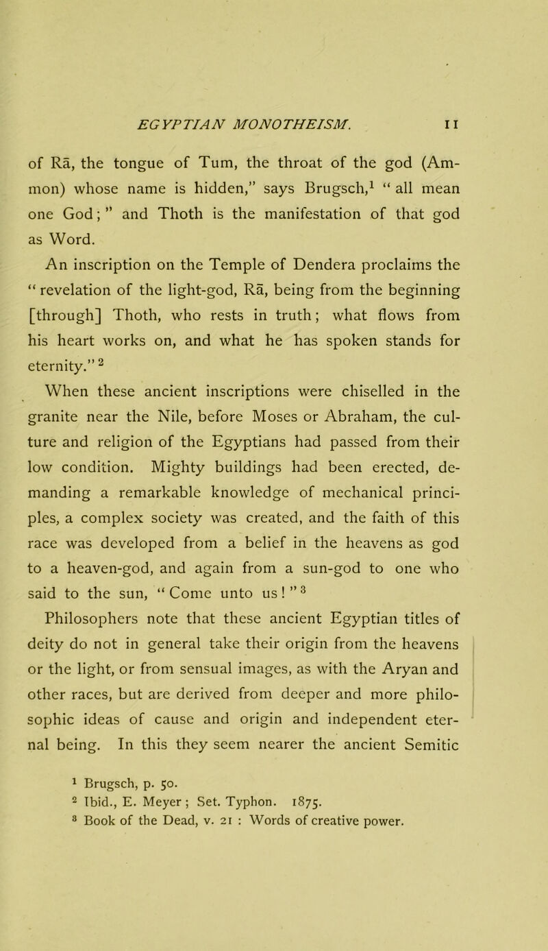 of Ra, the tongue of Turn, the throat of the god (Am- mon) whose name is hidden,” says Brugsch,1 “ all mean one God; ” and Thoth is the manifestation of that god as Word. An inscription on the Temple of Dendera proclaims the “ revelation of the light-god, Ra, being from the beginning [through] Thoth, who rests in truth; what flows from his heart works on, and what he has spoken stands for eternity.” 2 When these ancient inscriptions were chiselled in the granite near the Nile, before Moses or Abraham, the cul- ture and religion of the Egyptians had passed from their low condition. Mighty buildings had been erected, de- manding a remarkable knowledge of mechanical princi- ples, a complex society was created, and the faith of this race was developed from a belief in the heavens as god to a heaven-god, and again from a sun-god to one who said to the sun, “ Come unto us! ” 3 Philosophers note that these ancient Egyptian titles of deity do not in general take their origin from the heavens or the light, or from sensual images, as with the Aryan and other races, but are derived from deeper and more philo- sophic ideas of cause and origin and independent eter- nal being. In this they seem nearer the ancient Semitic 1 Brugsch, p. 50. 2 Ibid., E. Meyer; Set. Typhon. 1875. 8 Book of the Dead, v. 21 : Words of creative power.