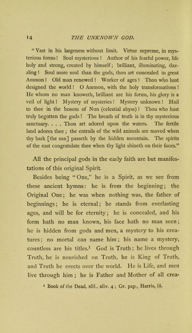 “ Vast in his largeness without limit. Virtue supreme, in mys- terious forms! Soul mysterious ! Author of his fearful power, life holy and strong, created by himself; brilliant, illuminating, daz- zling ! Soul more soul than the gods, thou art concealed in great Ammon! Old man renewed ! Worker of ages ! Thou who hast designed the world ! O Ammon, with the holy transformations ! He whom no man knoweth, brilliant are his forms, his glory is a veil of light! Mystery of mysteries ! Mystery unknown ! Hail to thee in the bosom of Nun (celestial abyss)! Thou who hast truly begotten the gods ! The breath of truth is in thy mysterious sanctuary. . . . Thou art adored upon the waters. The fertile land adores thee ; the entrails of the wild animals are moved when thy bark [the sun] passeth by the hidden mountain. The spirits of the east congratulate thee when thy light shineth on their faces.” All the principal gods in the eaily faith are but manifes- tations of this original Spirit. Besides being “ One,” he is a Spirit, as we see from these ancient hymns: he is from the beginning; the Original One; he was when nothing was, the father of beginnings; he is eternal; he stands from everlasting ages, and will be for eternity; he is concealed, and his form hath no man known, his face hath no man seen; he is hidden from gods and men, a mystery to his crea- tures; no mortal can name him; his name a mystery, countless are his titles.1 God is Truth; he lives through Truth, he is nourished on Truth, he is King of Truth, and Truth he erects over the world. He is Life, and men live through him ; he is Father and Mother of all crea- 1 Book of the Dead, xlil., xliv. 4 ; Gr. pap., Harris, iii.