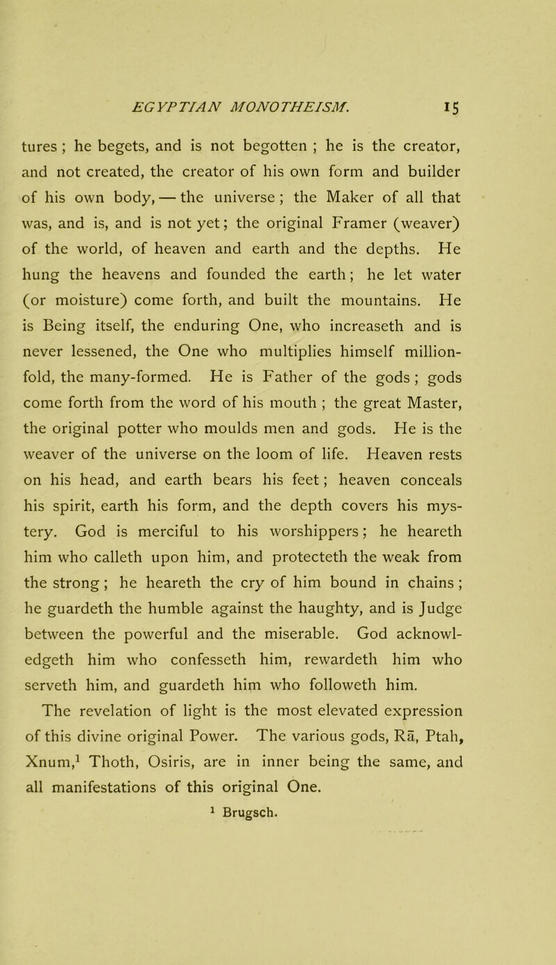 tures ; he begets, and is not begotten ; he is the creator, and not created, the creator of his own form and builder of his own body, — the universe ; the Maker of all that was, and is, and is not yet; the original Framer (weaver) of the world, of heaven and earth and the depths. He hung the heavens and founded the earth; he let water (or moisture) come forth, and built the mountains. He is Being itself, the enduring One, who increaseth and is never lessened, the One who multiplies himself million- fold, the many-formed. He is Father of the gods; gods come forth from the word of his mouth ; the great Master, the original potter who moulds men and gods. He is the weaver of the universe on the loom of life. Heaven rests on his head, and earth bears his feet; heaven conceals his spirit, earth his form, and the depth covers his mys- tery. God is merciful to his worshippers; he heareth him who calleth upon him, and protecteth the weak from the strong; he heareth the cry of him bound in chains ; he guardeth the humble against the haughty, and is Judge between the powerful and the miserable. God acknowl- edged him who confesseth him, rewarded him who served him, and guardeth him who followed him. The revelation of light is the most elevated expression of this divine original Power. The various gods, Ra, Ptah, Xnum,1 Thoth, Osiris, are in inner being the same, and all manifestations of this original One. 1 Brugsch.