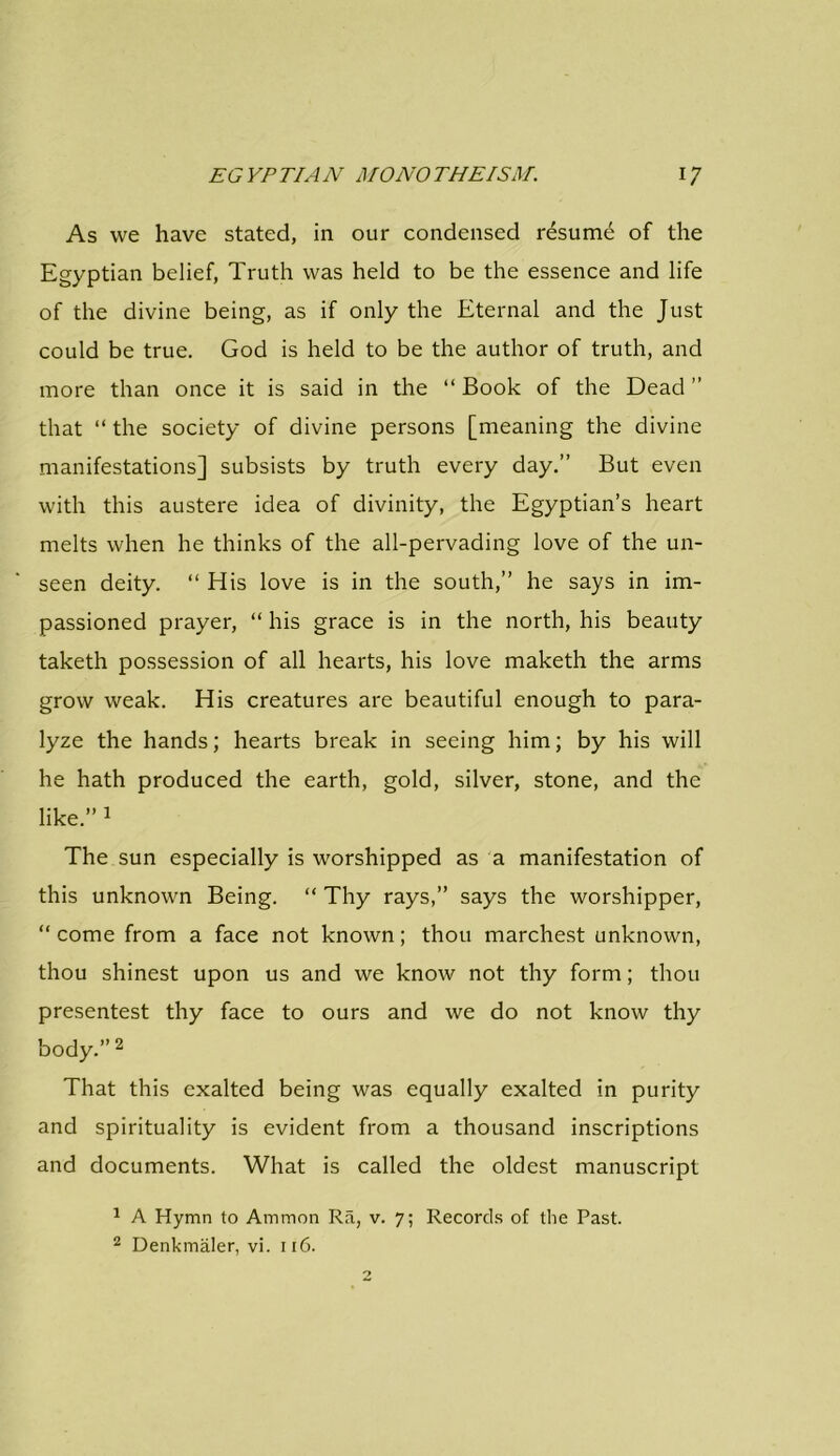 As we have stated, in our condensed resume of the Egyptian belief, Truth was held to be the essence and life of the divine being, as if only the Eternal and the Just could be true. God is held to be the author of truth, and more than once it is said in the “ Book of the Dead ” that “ the society of divine persons [meaning the divine manifestations] subsists by truth every day.” But even with this austere idea of divinity, the Egyptian’s heart melts when he thinks of the all-pervading love of the un- seen deity. “ His love is in the south,” he says in im- passioned prayer, “ his grace is in the north, his beauty taketh possession of all hearts, his love maketh the arms grow weak. His creatures are beautiful enough to para- lyze the hands; hearts break in seeing him; by his will he hath produced the earth, gold, silver, stone, and the like.” 1 The sun especially is worshipped as a manifestation of this unknown Being. “ Thy rays,” says the worshipper, “come from a face not known; thou marchest unknown, thou shinest upon us and we know not thy form; thou presentest thy face to ours and we do not know thy body.” 2 That this exalted being was equally exalted in purity and spirituality is evident from a thousand inscriptions and documents. What is called the oldest manuscript 1 A Hymn to Ammon Ra, v. 7; Records of the Past. 2 Denkmaler, vi. 116.