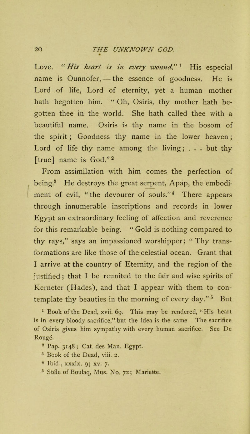 Love. “His heart is in every wound.1 His especial name is Ounnofer, — the essence of goodness. He is Lord of life, Lord of eternity, yet a human mother hath begotten him. “ Oh, Osiris, thy mother hath be- gotten thee in the world. She hath called thee with a beautiful name. Osiris is thy name in the bosom of the spirit; Goodness thy name in the lower heaven; Lord of life thy name among the living; . . . but thy [true] name is God.”2 From assimilation with him comes the perfection of being.3 He destroys the great serpent, Apap, the embodi- ment of evil, “the devourer of souls.”4 There appears through innumerable inscriptions and records in lower Egypt an extraordinary feeling of affection and reverence for this remarkable being. “ Gold is nothing compared to thy rays,” says an impassioned worshipper; “Thy trans- formations are like those of the celestial ocean. Grant that I arrive at the country of Eternity, and the region of the justified; that I be reunited to the fair and wise spirits of Kerneter (Hades), and that I appear with them to con- template thy beauties in the morning of every day.”5 But 1 Book of the Dead, xvii. 69. This may be rendered, “His heart is in every bloody sacrifice,” but the idea is the same. The sacrifice of Osiris gives him sympathy with every human sacrifice. See De Rougd. 2 Pap. 3148; Cat. des Man. Egypt. 8 Book of the Dead, viii. 2. 4 Ibid., xxxix. 9; xv. 7. 6 Stdle of Boulaq, Mus. No. 72; Mariette.