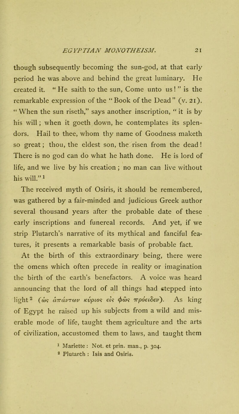 though subsequently becoming the sun-god, at that early period he was above and behind the great luminary. He created it. “ He saith to the sun, Come unto us! ” is the remarkable expression of the “Book of the Dead” (v. 21). “ When the sun riseth,” says another inscription, “ it is by his will; when it goeth down, he contemplates its splen- dors. Hail to thee, whom thy name of Goodness maketh so great; thou, the eldest son, the risen from the dead ! There is no god can do what he hath done. He is lord of life, and we live by his creation ; no man can live without his will.”1 The received myth of Osiris, it should be remembered, was gathered by a fair-minded and judicious Greek author several thousand years after the probable date of these early inscriptions and funereal records. And yet, if we strip Plutarch’s narrative of its mythical and fanciful fea- tures, it presents a remarkable basis of probable fact. At the birth of this extraordinary being, there were the omens which often precede in reality or imagination the birth of the earth’s benefactors. A voice was heard announcing that the lord of all things had stepped into light2 (d><; airavrcov KvpLos et? 'irpoeihev'). As king of Egypt he raised up his subjects from a wild and mis- erable mode of life, taught them agriculture and the arts of civilization, accustomed them to laws, and taught them 1 Marietta : Not. et prin. man., p. 304. 2 Plutarch : Isis and Osiris.