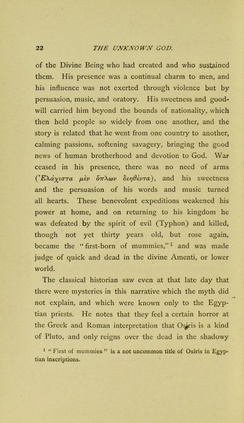 of the Divine Being who had created and who sustained them. His presence was a continual charm to men, and his influence was not exerted through violence but by persuasion, music, and oratory. His sweetness and good- will carried him beyond the bounds of nationality, which then held people so widely from one another, and the story is related that he went from one country to another, calming passions, softening savagery, bringing the good news of human brotherhood and devotion to God. War ceased in his presence, there was no need of arms (’ EXa^iara [iev ottXwv SerjOevTa), and his sweetness and the persuasion of his words and music turned all hearts. These benevolent expeditions weakened his power at home, and on returning to his kingdom he was defeated by the spirit of evil (Typhon) and killed, though not yet thirty years old, but rose again, became the “ first-born of mummies,”1 and was made judge of quick and dead in the divine Amenti, or lower world. The classical historian saw even at that late day that there were mysteries in this narrative which the myth did not explain, and which were known only to the Egyp- tian priests. He notes that they feel a certain horror at the Greek and Roman interpretation that O^ris is a kind of Pluto, and only reigns over the dead in the shadowy 1 “ First of mummies ” is a not uncommon title of Osiris in Egyp- tian inscriptions.