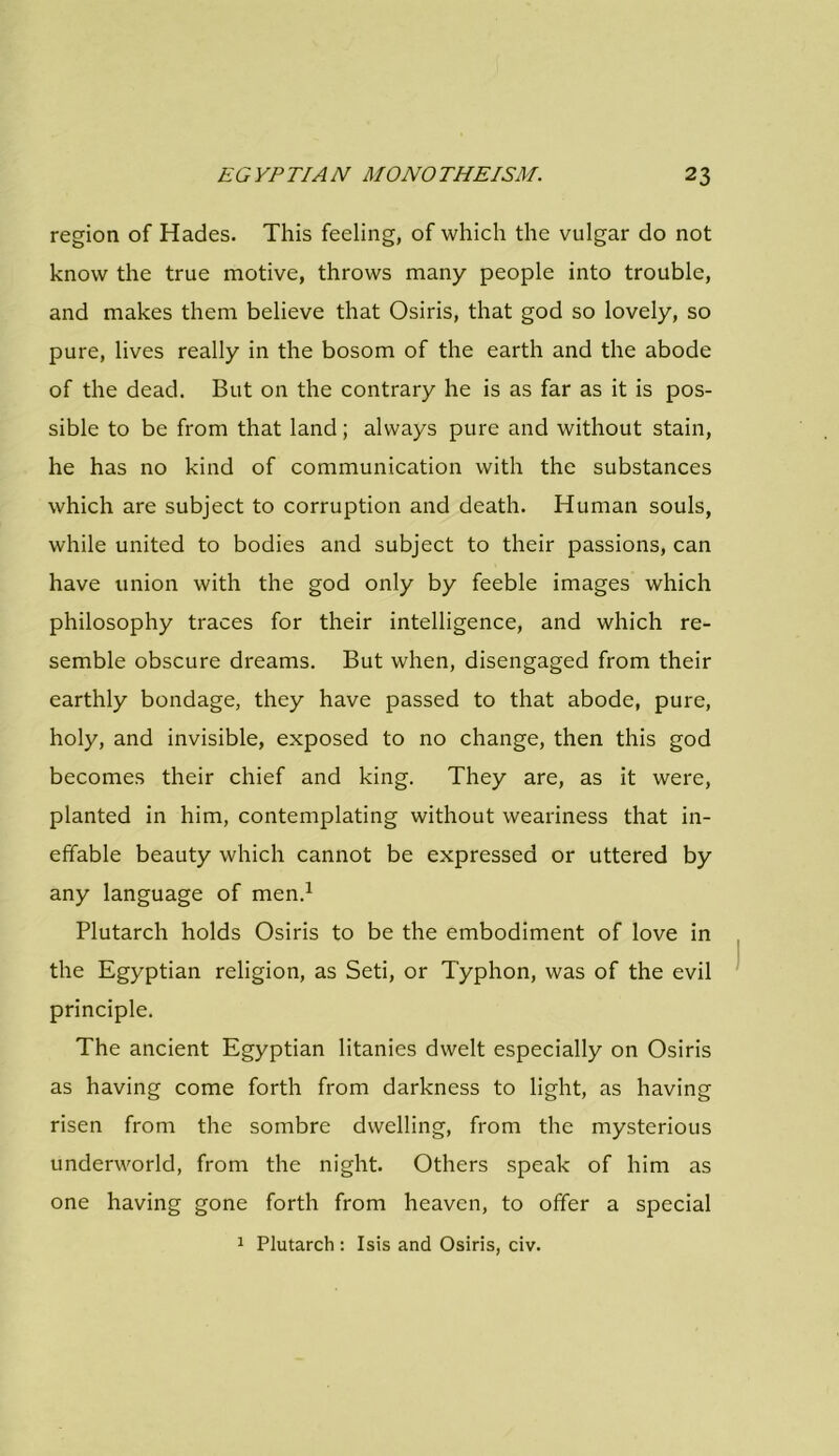 region of Hades. This feeling, of which the vulgar do not know the true motive, throws many people into trouble, and makes them believe that Osiris, that god so lovely, so pure, lives really in the bosom of the earth and the abode of the dead. But on the contrary he is as far as it is pos- sible to be from that land; always pure and without stain, he has no kind of communication with the substances which are subject to corruption and death. Human souls, while united to bodies and subject to their passions, can have union with the god only by feeble images which philosophy traces for their intelligence, and which re- semble obscure dreams. But when, disengaged from their earthly bondage, they have passed to that abode, pure, holy, and invisible, exposed to no change, then this god becomes their chief and king. They are, as it were, planted in him, contemplating without weariness that in- effable beauty which cannot be expressed or uttered by any language of men.1 Plutarch holds Osiris to be the embodiment of love in the Egyptian religion, as Seti, or Typhon, was of the evil principle. The ancient Egyptian litanies dwelt especially on Osiris as having come forth from darkness to light, as having risen from the sombre dwelling, from the mysterious underworld, from the night. Others speak of him as one having gone forth from heaven, to offer a special