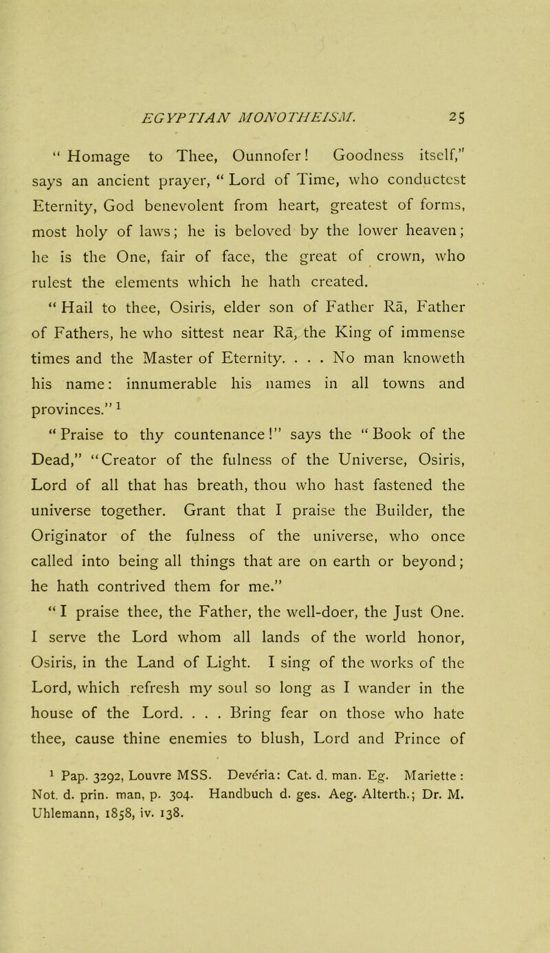 “ Homage to Thee, Ounnofer! Goodness itself,” says an ancient prayer, “ Lord of Time, who conductest Eternity, God benevolent from heart, greatest of forms, most holy of laws; he is beloved by the lower heaven; he is the One, fair of face, the great of crown, who rulest the elements which he hath created. “ Hail to thee, Osiris, elder son of Father Ra, Father of Fathers, he who sittest near Ra, the King of immense times and the Master of Eternity. . . . No man knoweth his name: innumerable his names in all towns and provinces.” 1 “Praise to thy countenance!” says the “Book of the Dead,” “Creator of the fulness of the Universe, Osiris, Lord of all that has breath, thou who hast fastened the universe together. Grant that I praise the Builder, the Originator of the fulness of the universe, who once called into being all things that are on earth or beyond; he hath contrived them for me.” “ I praise thee, the Father, the well-doer, the Just One. I serve the Lord whom all lands of the world honor, Osiris, in the Land of Light. I sing of the works of the Lord, which refresh my soul so long as I wander in the house of the Lord. . . . Bring fear on those who hate thee, cause thine enemies to blush, Lord and Prince of 1 Pap. 3292, Louvre MSS. Devdria: Cat. d. man. Eg. Mariette : Not. d. prin. man, p. 304. Handbuch d. ges. Aeg. Alterth.; Dr. M. Uhlemann, 1858, iv. 138.