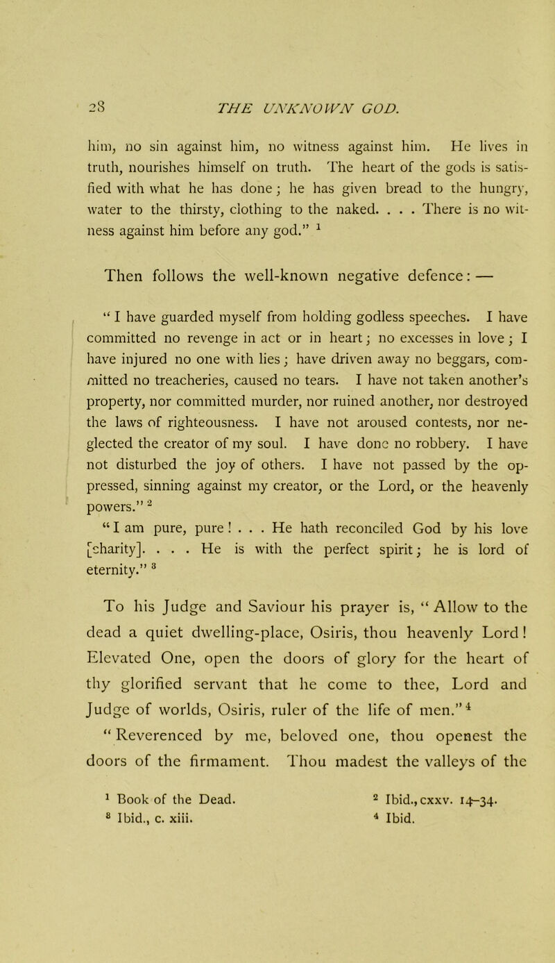 him, no sin against him, no witness against him. He lives in truth, nourishes himself on truth. The heart of the gods is satis- fied with what he lias done; he has given bread to the hungry, water to the thirsty, clothing to the naked. . . . There is no wit- ness against him before any god.” 1 Then follows the well-known negative defence: — “ I have guarded myself from holding godless speeches. I have committed no revenge in act or in heart; no excesses in love; I have injured no one with lies; have driven away no beggars, com- mitted no treacheries, caused no tears. I have not taken another’s property, nor committed murder, nor ruined another, nor destroyed the laws of righteousness. I have not aroused contests, nor ne- glected the creator of my soul. I have done no robbery. I have not disturbed the joy of others. I have not passed by the op- pressed, sinning against my creator, or the Lord, or the heavenly powers.” 2 “ I am pure, pure ! ... He hath reconciled God by his love [charity]. ... He is with the perfect spirit; he is lord of eternity.” 3 To his Judge and Saviour his prayer is, “Allow to the dead a quiet dwelling-place, Osiris, thou heavenly Lord ! Elevated One, open the doors of glory for the heart of thy glorified servant that he come to thee, Lord and Judge of worlds, Osiris, ruler of the life of men.”4 “ Reverenced by me, beloved one, thou openest the doors of the firmament. Thou madest the valleys of the 1 Book of the Dead. 2 Ibid.,cxxv. 14-34.