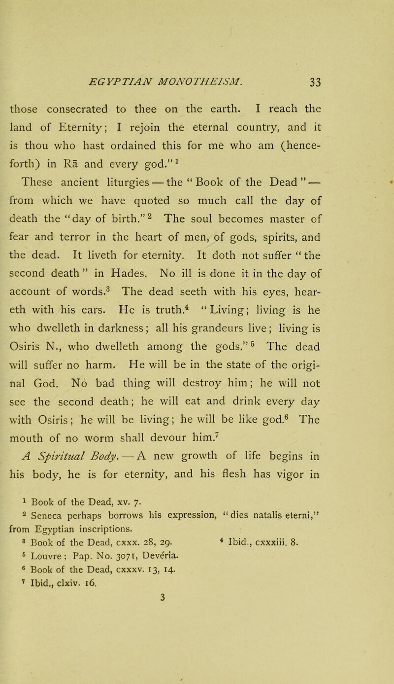 those consecrated to thee on the earth. I reach the land of Eternity; I rejoin the eternal country, and it is thou who hast ordained this for me who am (hence- forth) in Ra and every god.”1 These ancient liturgies — the “ Book of the Dead” — from which we have quoted so much call the day of death the “day of birth.”2 The soul becomes master of fear and terror in the heart of men, of gods, spirits, and the dead. It liveth for eternity. It doth not suffer “ the second death ” in Hades. No ill is done it in the day of account of words.3 The dead seeth with his eyes, hear- eth with his ears. He is truth.4 “Living; living is he who dwelleth in darkness; all his grandeurs live; living is Osiris N., who dwelleth among the gods.”5 The dead will suffer no harm. He will be in the state of the origi- nal God. No bad thing will destroy him; he will not see the second death; he will eat and drink every day with Osiris; he will be living; he will be like god.6 The mouth of no worm shall devour him.' A Spiritual Body. — A new growth of life begins in his body, he is for eternity, and his flesh has vigor in 1 Book of the Dead, xv. 7. 2 Seneca perhaps borrows his expression, “dies natalis eterni,” from Egyptian inscriptions. 8 Book of the Dead, cxxx. 28, 29. 4 Ibid., cxxxiii. 8. 6 Louvre; Pap. No. 3071, Devdria. 6 Book of the Dead, cxxxv. 13, 14. 7 Ibid., clxiv. 16. 3