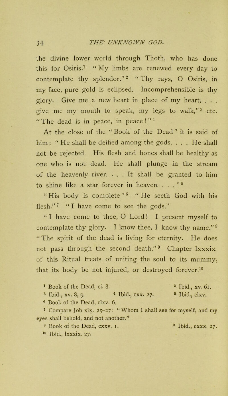 the divine lower world through Thoth, who has done this for Osiris.1 “ My limbs are renewed every day to contemplate thy splendor.”2 “Thy rays, O Osiris, in my face, pure gold is eclipsed. Incomprehensible is thy glory. Give me a new heart in place of my heart, . . . give me my mouth to speak, my legs to walk,”3 etc. “ The dead is in peace, in peace ! ”4 At the close of the “ Book of the Dead ” it is said of him: “ He shall be deified among the gods. . . . He shall not be rejected. His flesh and bones shall be healthy as one who is not dead. He shall plunge in the stream of the heavenly river. ... It shall be granted to him to shine like a star forever in heaven. . . . ”5 “His body is complete”6 “He seeth God with his flesh.” 7 “ I have come to see the gods.” “ I have come to thee, O Lord ! I present myself to contemplate thy glory. I know thee, I know thy name.”8 “ The spirit of the dead is living for eternity. He does not pass through the second death.”9 Chapter lxxxix. of this Ritual treats of uniting the soul to its mummy, that its body be not injured, or destroyed forever.10 1 Book of the Dead, ci. 8. 2 Ibid., xv. 6i. 8 Ibid., xv. 8, 9. 4 Ibid., cxx. 27. 6 Ibid., clxv. 6 Book of the Dead, clxv. 6. 7 Compare Job xix. 25-27 : “ Whom I shall see for myself, and my eyes shall behold, and not another.” 8 Book of the Dead, cxxv. 1. 10 Ibid., lxxxix. 27. 9 Ibid., cxxx. 27.