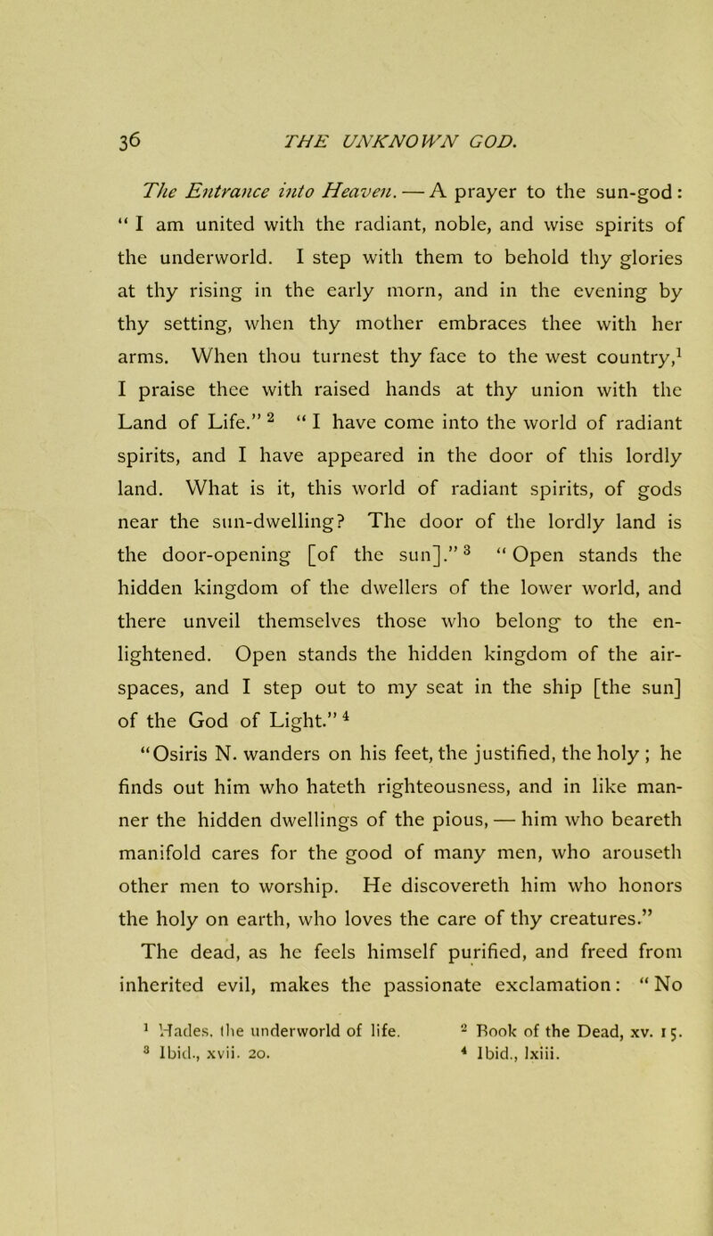 The Entrance into Heaven. — A prayer to the sun-god: “ I am united with the radiant, noble, and wise spirits of the underworld. I step with them to behold thy glories at thy rising in the early morn, and in the evening by thy setting, when thy mother embraces thee with her arms. When thou turnest thy face to the west country,1 I praise thee with raised hands at thy union with the Land of Life.” 2 “I have come into the world of radiant spirits, and I have appeared in the door of this lordly land. What is it, this world of radiant spirits, of gods near the sun-dwelling? The door of the lordly land is the door-opening [of the sun].”3 “Open stands the hidden kingdom of the dwellers of the lower world, and there unveil themselves those who belong to the en- lightened. Open stands the hidden kingdom of the air- spaces, and I step out to my seat in the ship [the sun] of the God of Light.” 4 “Osiris N. wanders on his feet, the justified, the holy ; he finds out him who hateth righteousness, and in like man- ner the hidden dwellings of the pious, — him who beareth manifold cares for the good of many men, who arouseth other men to worship. He discovereth him who honors the holy on earth, who loves the care of thy creatures.” The dead, as he feels himself purified, and freed from inherited evil, makes the passionate exclamation: “ No 1 Hades, the underworld of life. 3 Ibid., xvii. 20. 2 Rook of the Dead, xv. 15. 4 Ibid., lxiii.