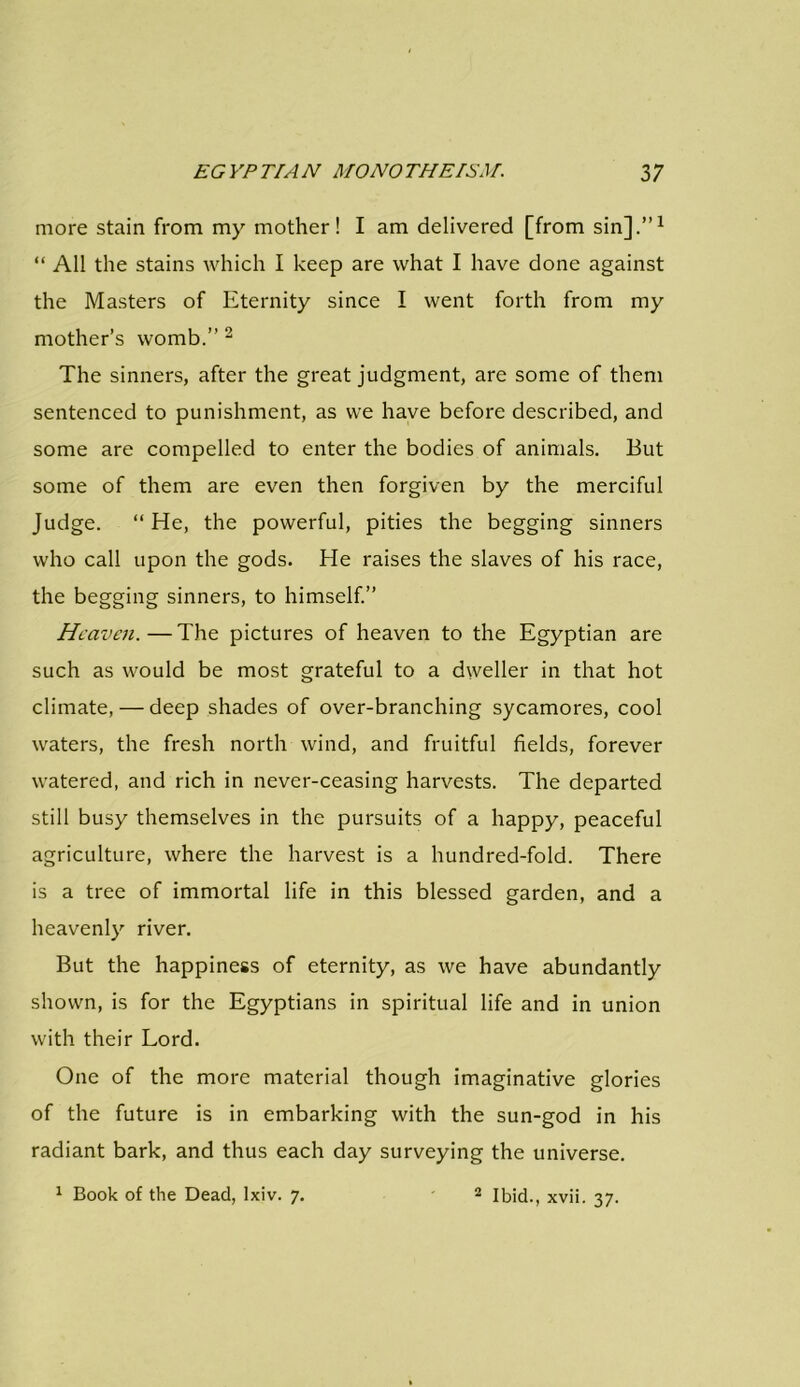 more stain from my mother! I am delivered [from sin].”1 “ All the stains which I keep are what I have done against the Masters of Eternity since I went forth from my mother’s womb.” 2 The sinners, after the great judgment, are some of them sentenced to punishment, as we have before described, and some are compelled to enter the bodies of animals. But some of them are even then forgiven by the merciful Judge. “He, the powerful, pities the begging sinners who call upon the gods. He raises the slaves of his race, the begging sinners, to himself.” Heaven.—The pictures of heaven to the Egyptian are such as would be most grateful to a dweller in that hot climate, — deep shades of over-branching sycamores, cool waters, the fresh north wind, and fruitful fields, forever watered, and rich in never-ceasing harvests. The departed still busy themselves in the pursuits of a happy, peaceful agriculture, where the harvest is a hundred-fold. There is a tree of immortal life in this blessed garden, and a heavenly river. But the happiness of eternity, as we have abundantly shown, is for the Egyptians in spiritual life and in union with their Lord. One of the more material though imaginative glories of the future is in embarking with the sun-god in his radiant bark, and thus each day surveying the universe. 1 Book of the Dead, lxiv. 7. 2 Ibid., xvii. 37.