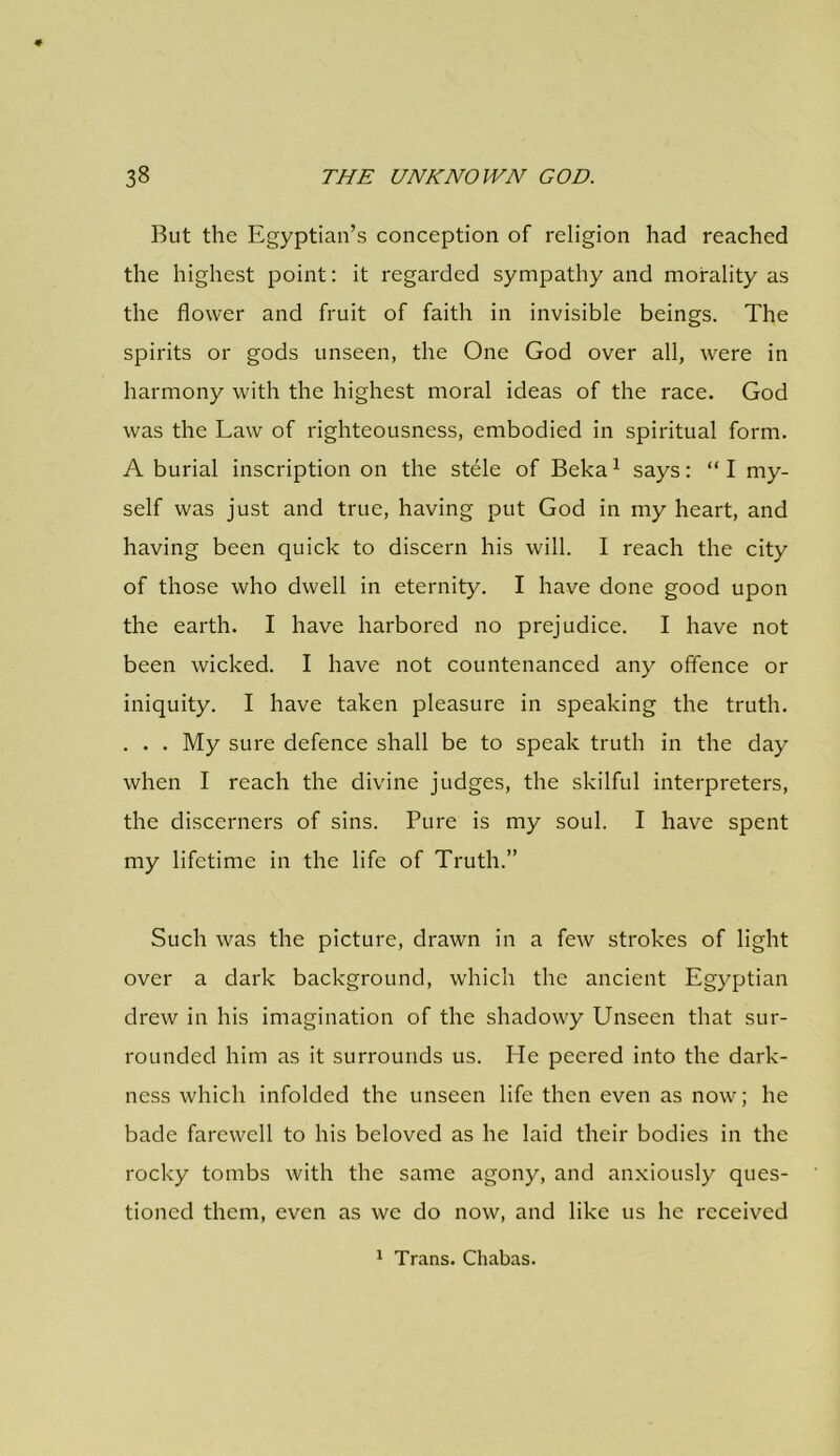 But the Egyptian’s conception of religion had reached the highest point: it regarded sympathy and morality as the flower and fruit of faith in invisible beings. The spirits or gods unseen, the One God over all, were in harmony with the highest moral ideas of the race. God was the Law of righteousness, embodied in spiritual form. A burial inscription on the stele of Beka 1 says: “ I my- self was just and true, having put God in my heart, and having been quick to discern his will. I reach the city of those who dwell in eternity. I have done good upon the earth. I have harbored no prejudice. I have not been wicked. I have not countenanced any offence or iniquity. I have taken pleasure in speaking the truth. . . . My sure defence shall be to speak truth in the day when I reach the divine judges, the skilful interpreters, the discerners of sins. Pure is my soul. I have spent my lifetime in the life of Truth.” Such was the picture, drawn in a few strokes of light over a dark background, which the ancient Egyptian drew in his imagination of the shadowy Unseen that sur- rounded him as it surrounds us. He peered into the dark- ness which infolded the unseen life then even as now; he bade farewell to his beloved as he laid their bodies in the rocky tombs with the same agony, and anxiously ques- tioned them, even as we do now, and like us he received 1 Trans. Chabas.