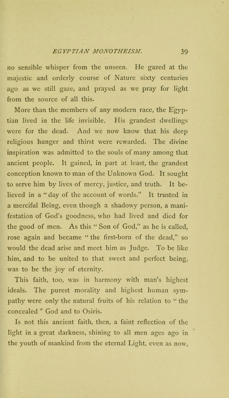 no sensible whisper from the unseen. He gazed at the majestic and orderly course of Nature sixty centuries ago as we still gaze, and prayed as we pray for light from the source of all this. More than the members of any modern race, the Egyp- tian lived in the life invisible. His grandest dwellings were for the dead. And we now know that his deep religious hunger and thirst were rewarded. The divine inspiration was admitted to the souls of many among that ancient people. It gained, in part at least, the grandest conception known to man of the Unknown God. It sought to serve him by lives of mercy, justice, and truth. It be- lieved in a “ day of the account of words.” It trusted in a merciful Being, even though a shadowy person, a mani- festation of God’s goodness, who had lived and died for the good of men. As this “ Son of God,” as he is called, rose again and became “ the first-born of the dead,” so would the dead arise and meet him as Judge. To be like him, and to be united to that sweet and perfect being, was to be the joy of eternity. This faith, too, was in harmony with man’s highest ideals. The purest morality and highest human sym- pathy were only the natural fruits of his relation to “ the concealed ” God and to Osiris. Is not this ancient faith, then, a faint reflection of the light in a great darkness, shining to all men ages ago in the youth of mankind from the eternal Light, even as now,