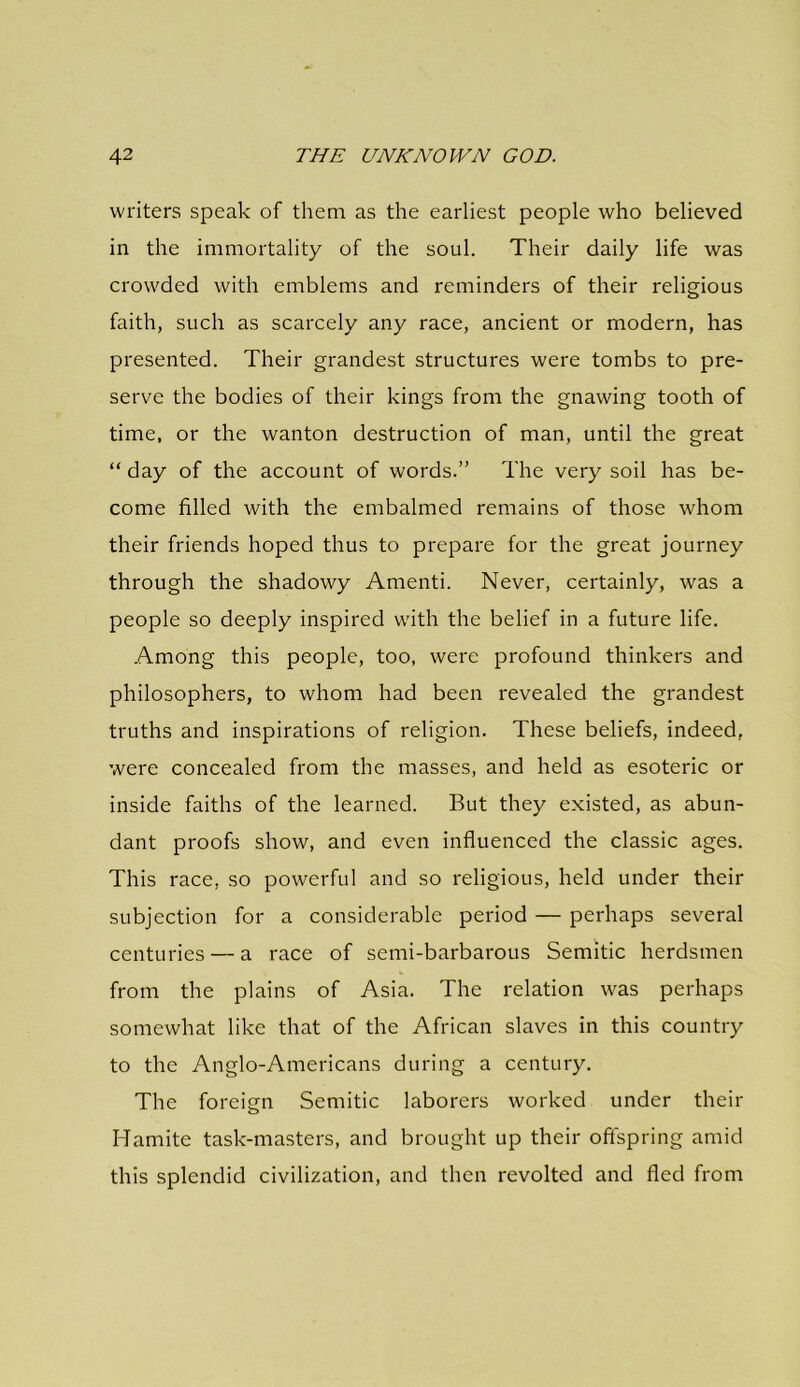 writers speak of them as the earliest people who believed in the immortality of the soul. Their daily life was crowded with emblems and reminders of their religious faith, such as scarcely any race, ancient or modern, has presented. Their grandest structures were tombs to pre- serve the bodies of their kings from the gnawing tooth of time, or the wanton destruction of man, until the great “ day of the account of words.” The very soil has be- come filled with the embalmed remains of those whom their friends hoped thus to prepare for the great journey through the shadowy Amenti. Never, certainly, was a people so deeply inspired with the belief in a future life. Among this people, too, were profound thinkers and philosophers, to whom had been revealed the grandest truths and inspirations of religion. These beliefs, indeed, were concealed from the masses, and held as esoteric or inside faiths of the learned. But they existed, as abun- dant proofs show, and even influenced the classic ages. This race, so powerful and so religious, held under their subjection for a considerable period — perhaps several centuries — a race of semi-barbarous Semitic herdsmen from the plains of Asia. The relation was perhaps somewhat like that of the African slaves in this country to the Anglo-Americans during a century. The foreign Semitic laborers worked under their Hamite task-masters, and brought up their offspring amid this splendid civilization, and then revolted and fled from