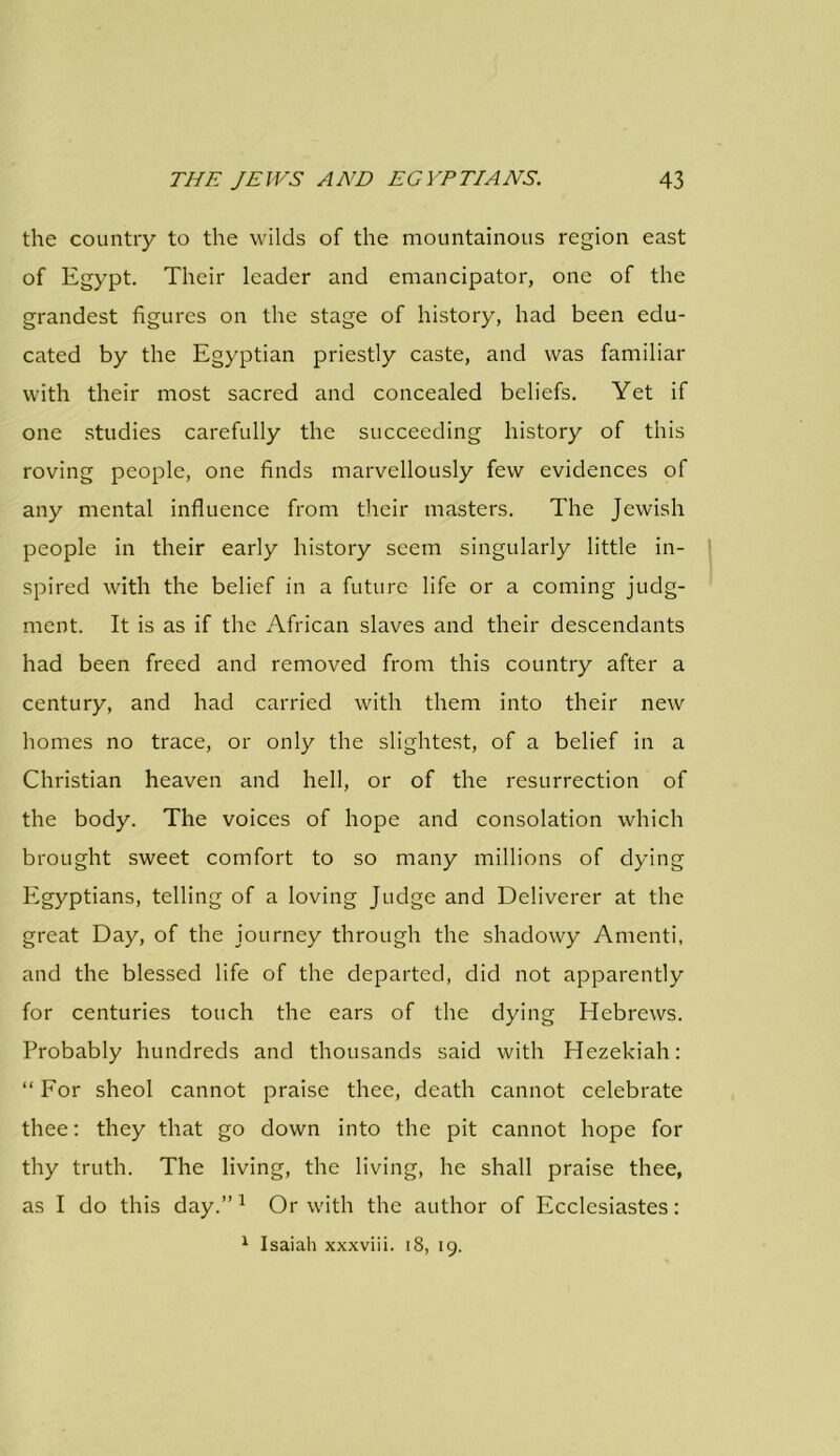 the country to the wilds of the mountainous region east of Egypt. Their leader and emancipator, one of the grandest figures on the stage of history, had been edu- cated by the Egyptian priestly caste, and was familiar with their most sacred and concealed beliefs. Yet if one studies carefully the succeeding history of this roving people, one finds marvellously few evidences of any mental influence from their masters. The Jewish people in their early history seem singularly little in- spired with the belief in a future life or a coming judg- ment. It is as if the African slaves and their descendants had been freed and removed from this country after a century, and had carried with them into their new homes no trace, or only the slightest, of a belief in a Christian heaven and hell, or of the resurrection of the body. The voices of hope and consolation which brought sweet comfort to so many millions of dying Egyptians, telling of a loving Judge and Deliverer at the great Day, of the journey through the shadowy Amenti, and the blessed life of the departed, did not apparently for centuries touch the ears of the dying Hebrews. Probably hundreds and thousands said with Hezekiah: “ For sheol cannot praise thee, death cannot celebrate thee: they that go down into the pit cannot hope for thy truth. The living, the living, he shall praise thee, as I do this day.” 1 Or with the author of Ecclesiastes: 1 Isaiah xxxviii. 18, 19.