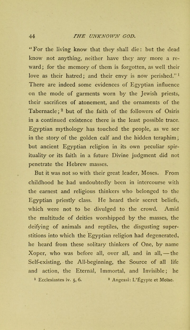 “For the living know that they shall die: but the dead know not anything, neither have they any more a re- ward ; for the memory of them is forgotten, as well their love as their hatred; and their envy is now perished.” 1 There are indeed some evidences of Egyptian influence on the mode of garments worn by the Jewish priests, their sacrifices of atonement, and the ornaments of the Tabernacle;2 but of the faith of the followers of Osiris in a continued existence there is the least possible trace. Egyptian mythology has touched the people, as we see in the story of the golden calf and the hidden teraphim; but ancient Egyptian religion in its own peculiar spir- ituality or its faith in a future Divine judgment did not penetrate the Hebrew masses. But it was not so with their great leader, Moses. From childhood he had undoubtedly been in intercourse with the earnest and religious thinkers who belonged to the Egyptian priestly class. He heard their secret beliefs, which were not to be divulged to the crowd. Amid the multitude of deities worshipped by the masses, the deifying of animals and reptiles, the disgusting super- stitions into which the Egyptian religion had degenerated, he heard from these solitary thinkers of One, by name Xoper, who was before all, over all, and in all, — the Self-existing, the All-beginning, the Source of all life and action, the Eternal, Immortal, and Invisible; he 1 Ecclesiastes iv. 5, 6. 2 Angessi: L’figypte et Moise.