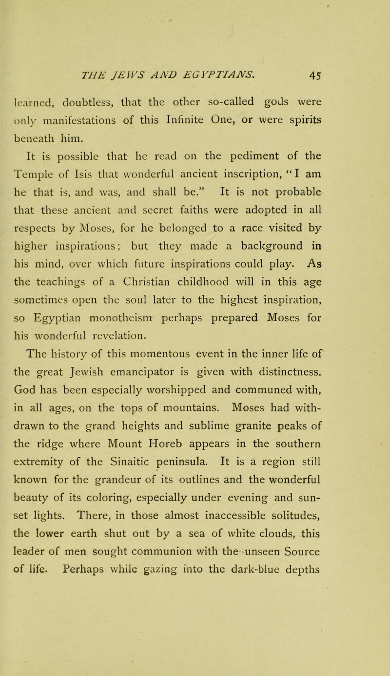 learned, doubtless, that the other so-called gods were only manifestations of this Infinite One, or were spirits beneath him. It is possible that lie read on the pediment of the Temple of Isis that wonderful ancient inscription, “ I am he that is, and was, and shall be.” It is not probable that these ancient and secret faiths were adopted in all respects by Moses, for he belonged to a race visited by higher inspirations; but they made a background in his mind, over which future inspirations could play. As the teachings of a Christian childhood will in this age sometimes open the soul later to the highest inspiration, so Egyptian monotheism perhaps prepared Moses for his wonderful revelation. The history of this momentous event in the inner life of the great Jewish emancipator is given with distinctness. God has been especially worshipped and communed with, in all ages, on the tops of mountains. Moses had with- drawn to the grand heights and sublime granite peaks of the ridge where Mount Horeb appears in the southern extremity of the Sinaitic peninsula. It is a region still known for the grandeur of its outlines and the wonderful beauty of its coloring, especially under evening and sun- set lights. There, in those almost inaccessible solitudes, the lower earth shut out by a sea of white clouds, this leader of men sought communion with the unseen Source of life. Perhaps while gazing into the dark-blue depths